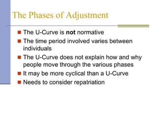 The Phases of Adjustment
  The U-Curve is not normative
  The time period involved varies between
   individuals
  The U-Curve does not explain how and why
   people move through the various phases
  It may be more cyclical than a U-Curve
  Needs to consider repatriation
 