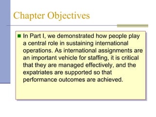 Chapter Objectives
 In Part I, we demonstrated how people play
  a central role in sustaining international
  operations. As international assignments are
  an important vehicle for staffing, it is critical
  that they are managed effectively, and the
  expatriates are supported so that
  performance outcomes are achieved.
 