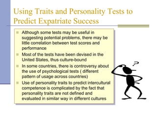 Using Traits and Personality Tests to
Predict Expatriate Success
 Although some tests may be useful in
  suggesting potential problems, there may be
  little correlation between test scores and
  performance
 Most of the tests have been devised in the
  United States, thus culture-bound
 In some countries, there is controversy about
  the use of psychological tests ( different
  pattern of usage across countries)
 Use of personality traits to predict intercultural
  competence is complicated by the fact that
  personality traits are not defined and
  evaluated in similar way in different cultures
 