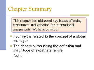 Chapter Summary
 This chapter has addressed key issues affecting
 recruitment and selection for international
 assignments. We have covered:
 Four myths related to the concept of a global
  manager
 The debate surrounding the definition and
  magnitude of expatriate failure.
  (cont.)
 