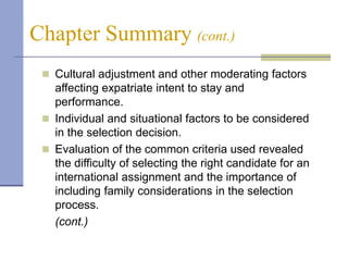 Chapter Summary (cont.)
  Cultural adjustment and other moderating factors
   affecting expatriate intent to stay and
   performance.
  Individual and situational factors to be considered
   in the selection decision.
  Evaluation of the common criteria used revealed
   the difficulty of selecting the right candidate for an
   international assignment and the importance of
   including family considerations in the selection
   process.
   (cont.)
 