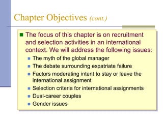 Chapter Objectives (cont.)
  The focus of this chapter is on recruitment
   and selection activities in an international
   context. We will address the following issues:
      The myth of the global manager
      The debate surrounding expatriate failure
      Factors moderating intent to stay or leave the
       international assignment
      Selection criteria for international assignments
      Dual-career couples
      Gender issues
 