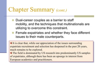 Chapter Summary (cont.)
  Dual-career couples as a barrier to staff
   mobility, and the techniques that multinationals are
   utilizing to overcome this constraint.
  Female expatriates and whether they face different
   issues to their male counterparts.
  It is clear that, while our appreciation of the issues surrounding
expatriate recruitment and selection has deepened in the past 20 years,
much remains to be explored.
  The field is dominated by US research into predominantly US samples
of expatriates, although there has been an upsurge in interest from
European academics and practitioners.
 