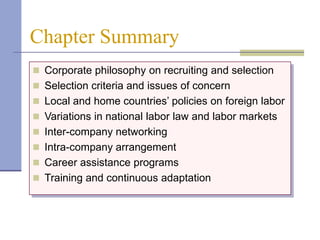 Chapter Summary
 Corporate philosophy on recruiting and selection
 Selection criteria and issues of concern
 Local and home countries’ policies on foreign labor
 Variations in national labor law and labor markets
 Inter-company networking
 Intra-company arrangement
 Career assistance programs
 Training and continuous adaptation
 