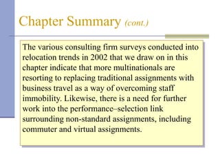 Chapter Summary (cont.)
The various consulting firm surveys conducted into
relocation trends in 2002 that we draw on in this
chapter indicate that more multinationals are
resorting to replacing traditional assignments with
business travel as a way of overcoming staff
immobility. Likewise, there is a need for further
work into the performance–selection link
surrounding non-standard assignments, including
commuter and virtual assignments.
 