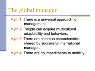 The global manager
Myth 1: There is a universal approach to
        management.
Myth 2: People can acquire multicultural
        adaptability and behaviors.
Myth 3: There are common characteristics
        shared by successful international
        managers.
Myth 4: There are no impediments to mobility.
 