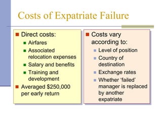 Costs of Expatriate Failure
 Direct costs:             Costs vary
    Airfares                according to:
    Associated                 Level of position
     relocation expenses        Country of
    Salary and benefits         destination
    Training and               Exchange rates
     development                Whether ‘failed’
 Averaged $250,000              manager is replaced
  per early return               by another
                                 expatriate
 