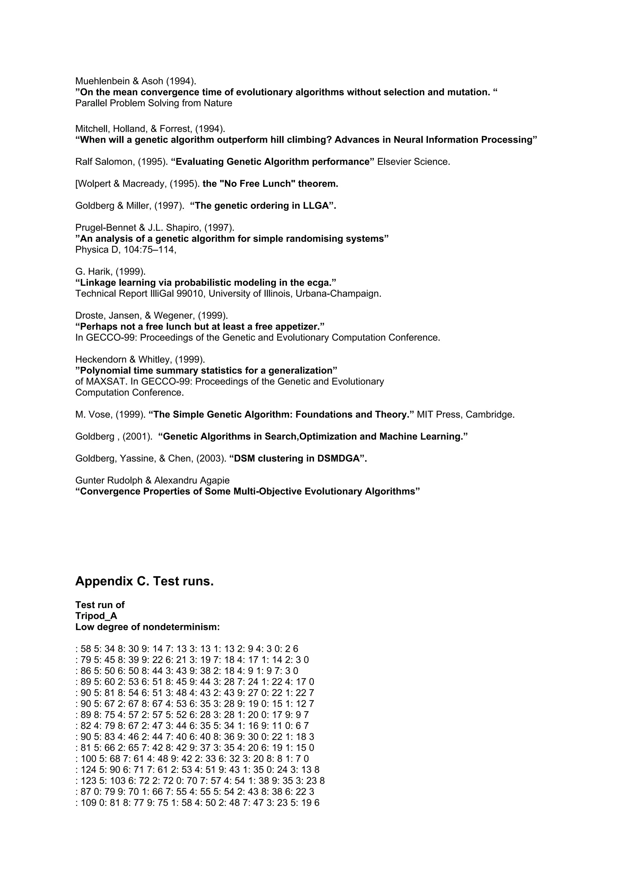 Muehlenbein & Asoh (1994).
”On the mean convergence time of evolutionary algorithms without selection and mutation. “
Parallel Problem Solving from Nature

Mitchell, Holland, & Forrest, (1994).
“When will a genetic algorithm outperform hill climbing? Advances in Neural Information Processing”

Ralf Salomon, (1995). “Evaluating Genetic Algorithm performance” Elsevier Science.

[Wolpert & Macready, (1995). the "No Free Lunch" theorem.

Goldberg & Miller, (1997). “The genetic ordering in LLGA”.

Prugel-Bennet & J.L. Shapiro, (1997).
”An analysis of a genetic algorithm for simple randomising systems”
Physica D, 104:75–114,

G. Harik, (1999).
“Linkage learning via probabilistic modeling in the ecga.”
Technical Report IlliGal 99010, University of Illinois, Urbana-Champaign.

Droste, Jansen, & Wegener, (1999).
“Perhaps not a free lunch but at least a free appetizer.”
In GECCO-99: Proceedings of the Genetic and Evolutionary Computation Conference.

Heckendorn & Whitley, (1999).
”Polynomial time summary statistics for a generalization”
of MAXSAT. In GECCO-99: Proceedings of the Genetic and Evolutionary
Computation Conference.

M. Vose, (1999). “The Simple Genetic Algorithm: Foundations and Theory.” MIT Press, Cambridge.

Goldberg , (2001). “Genetic Algorithms in Search,Optimization and Machine Learning.”

Goldberg, Yassine, & Chen, (2003). “DSM clustering in DSMDGA”.

Gunter Rudolph & Alexandru Agapie
“Convergence Properties of Some Multi-Objective Evolutionary Algorithms”




Appendix C. Test runs.
Test run of
Tripod_A
Low degree of nondeterminism:

: 58 5: 34 8: 30 9: 14 7: 13 3: 13 1: 13 2: 9 4: 3 0: 2 6
: 79 5: 45 8: 39 9: 22 6: 21 3: 19 7: 18 4: 17 1: 14 2: 3 0
: 86 5: 50 6: 50 8: 44 3: 43 9: 38 2: 18 4: 9 1: 9 7: 3 0
: 89 5: 60 2: 53 6: 51 8: 45 9: 44 3: 28 7: 24 1: 22 4: 17 0
: 90 5: 81 8: 54 6: 51 3: 48 4: 43 2: 43 9: 27 0: 22 1: 22 7
: 90 5: 67 2: 67 8: 67 4: 53 6: 35 3: 28 9: 19 0: 15 1: 12 7
: 89 8: 75 4: 57 2: 57 5: 52 6: 28 3: 28 1: 20 0: 17 9: 9 7
: 82 4: 79 8: 67 2: 47 3: 44 6: 35 5: 34 1: 16 9: 11 0: 6 7
: 90 5: 83 4: 46 2: 44 7: 40 6: 40 8: 36 9: 30 0: 22 1: 18 3
: 81 5: 66 2: 65 7: 42 8: 42 9: 37 3: 35 4: 20 6: 19 1: 15 0
: 100 5: 68 7: 61 4: 48 9: 42 2: 33 6: 32 3: 20 8: 8 1: 7 0
: 124 5: 90 6: 71 7: 61 2: 53 4: 51 9: 43 1: 35 0: 24 3: 13 8
: 123 5: 103 6: 72 2: 72 0: 70 7: 57 4: 54 1: 38 9: 35 3: 23 8
: 87 0: 79 9: 70 1: 66 7: 55 4: 55 5: 54 2: 43 8: 38 6: 22 3
: 109 0: 81 8: 77 9: 75 1: 58 4: 50 2: 48 7: 47 3: 23 5: 19 6
 
