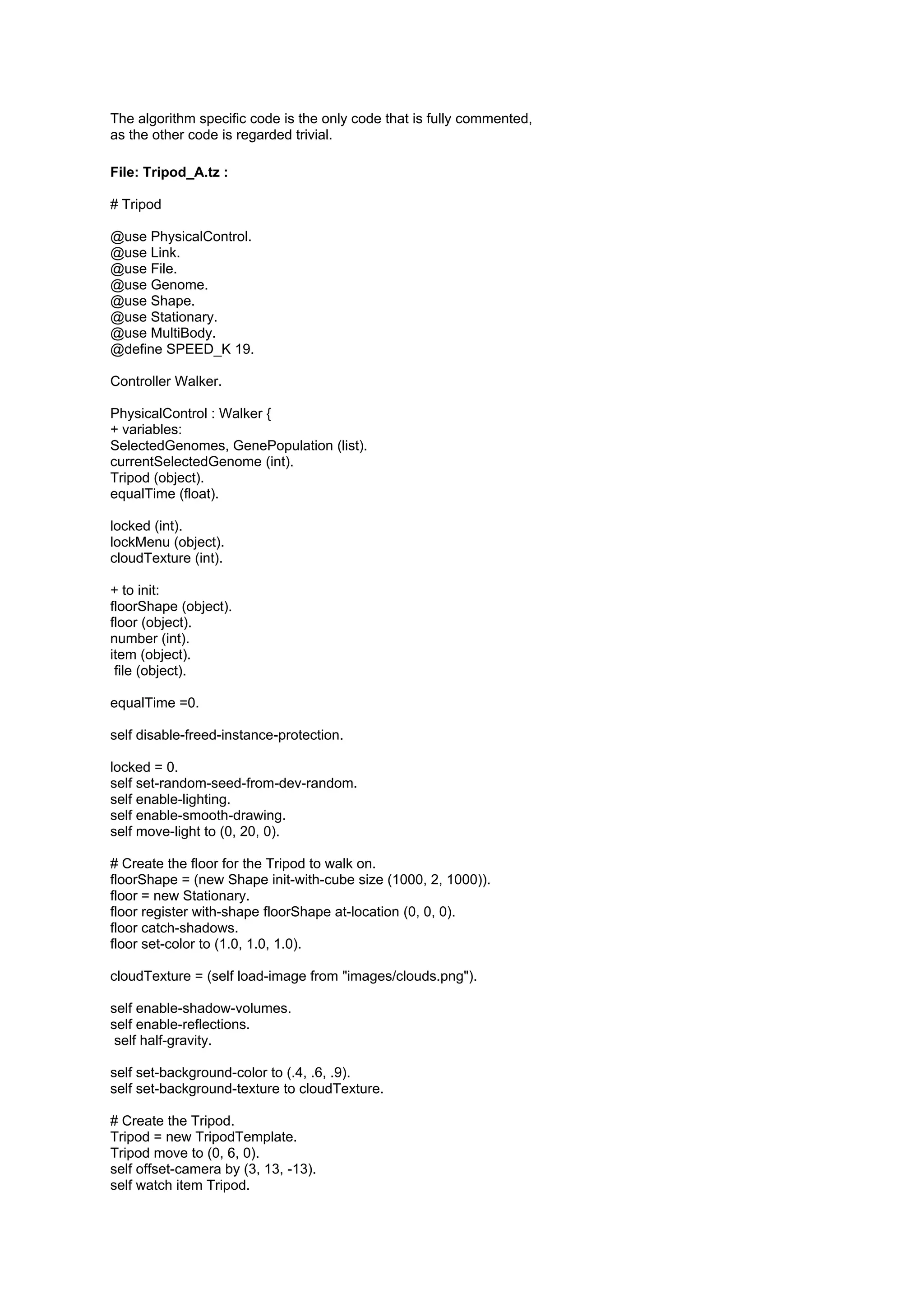 The algorithm specific code is the only code that is fully commented,
as the other code is regarded trivial.

File: Tripod_A.tz :

# Tripod

@use PhysicalControl.
@use Link.
@use File.
@use Genome.
@use Shape.
@use Stationary.
@use MultiBody.
@define SPEED_K 19.

Controller Walker.

PhysicalControl : Walker {
+ variables:
SelectedGenomes, GenePopulation (list).
currentSelectedGenome (int).
Tripod (object).
equalTime (float).

locked (int).
lockMenu (object).
cloudTexture (int).

+ to init:
floorShape (object).
floor (object).
number (int).
item (object).
 file (object).

equalTime =0.

self disable-freed-instance-protection.

locked = 0.
self set-random-seed-from-dev-random.
self enable-lighting.
self enable-smooth-drawing.
self move-light to (0, 20, 0).

# Create the floor for the Tripod to walk on.
floorShape = (new Shape init-with-cube size (1000, 2, 1000)).
floor = new Stationary.
floor register with-shape floorShape at-location (0, 0, 0).
floor catch-shadows.
floor set-color to (1.0, 1.0, 1.0).

cloudTexture = (self load-image from "images/clouds.png").

self enable-shadow-volumes.
self enable-reflections.
 self half-gravity.

self set-background-color to (.4, .6, .9).
self set-background-texture to cloudTexture.

# Create the Tripod.
Tripod = new TripodTemplate.
Tripod move to (0, 6, 0).
self offset-camera by (3, 13, -13).
self watch item Tripod.
 