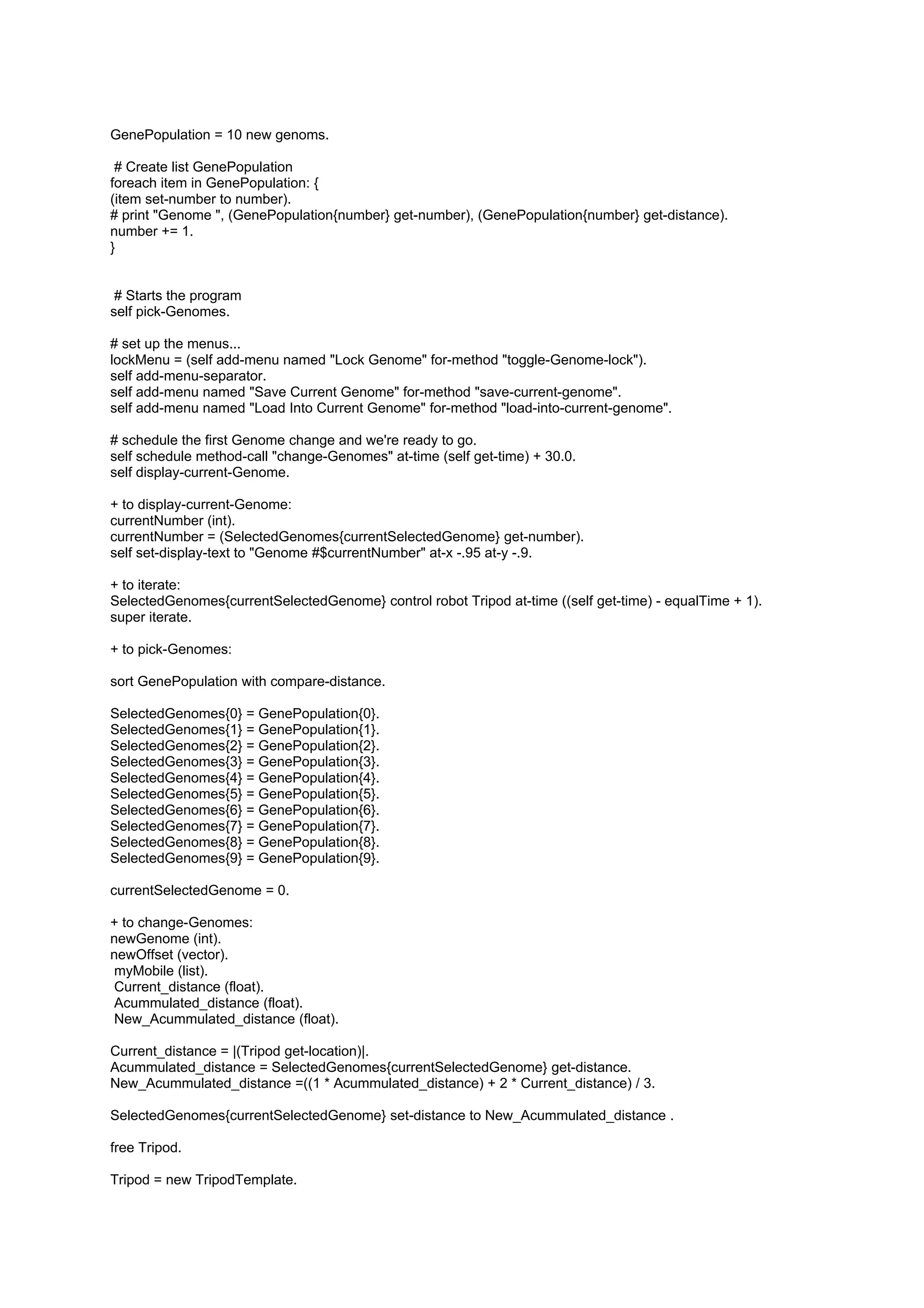GenePopulation = 10 new genoms.

 # Create list GenePopulation
foreach item in GenePopulation: {
(item set-number to number).
# print "Genome ", (GenePopulation{number} get-number), (GenePopulation{number} get-distance).
number += 1.
}


 # Starts the program
self pick-Genomes.

# set up the menus...
lockMenu = (self add-menu named "Lock Genome" for-method "toggle-Genome-lock").
self add-menu-separator.
self add-menu named "Save Current Genome" for-method "save-current-genome".
self add-menu named "Load Into Current Genome" for-method "load-into-current-genome".

# schedule the first Genome change and we're ready to go.
self schedule method-call "change-Genomes" at-time (self get-time) + 30.0.
self display-current-Genome.

+ to display-current-Genome:
currentNumber (int).
currentNumber = (SelectedGenomes{currentSelectedGenome} get-number).
self set-display-text to "Genome #$currentNumber" at-x -.95 at-y -.9.

+ to iterate:
SelectedGenomes{currentSelectedGenome} control robot Tripod at-time ((self get-time) - equalTime + 1).
super iterate.

+ to pick-Genomes:

sort GenePopulation with compare-distance.

SelectedGenomes{0} = GenePopulation{0}.
SelectedGenomes{1} = GenePopulation{1}.
SelectedGenomes{2} = GenePopulation{2}.
SelectedGenomes{3} = GenePopulation{3}.
SelectedGenomes{4} = GenePopulation{4}.
SelectedGenomes{5} = GenePopulation{5}.
SelectedGenomes{6} = GenePopulation{6}.
SelectedGenomes{7} = GenePopulation{7}.
SelectedGenomes{8} = GenePopulation{8}.
SelectedGenomes{9} = GenePopulation{9}.

currentSelectedGenome = 0.

+ to change-Genomes:
newGenome (int).
newOffset (vector).
myMobile (list).
Current_distance (float).
Acummulated_distance (float).
New_Acummulated_distance (float).

Current_distance = |(Tripod get-location)|.
Acummulated_distance = SelectedGenomes{currentSelectedGenome} get-distance.
New_Acummulated_distance =((1 * Acummulated_distance) + 2 * Current_distance) / 3.

SelectedGenomes{currentSelectedGenome} set-distance to New_Acummulated_distance .

free Tripod.

Tripod = new TripodTemplate.
 