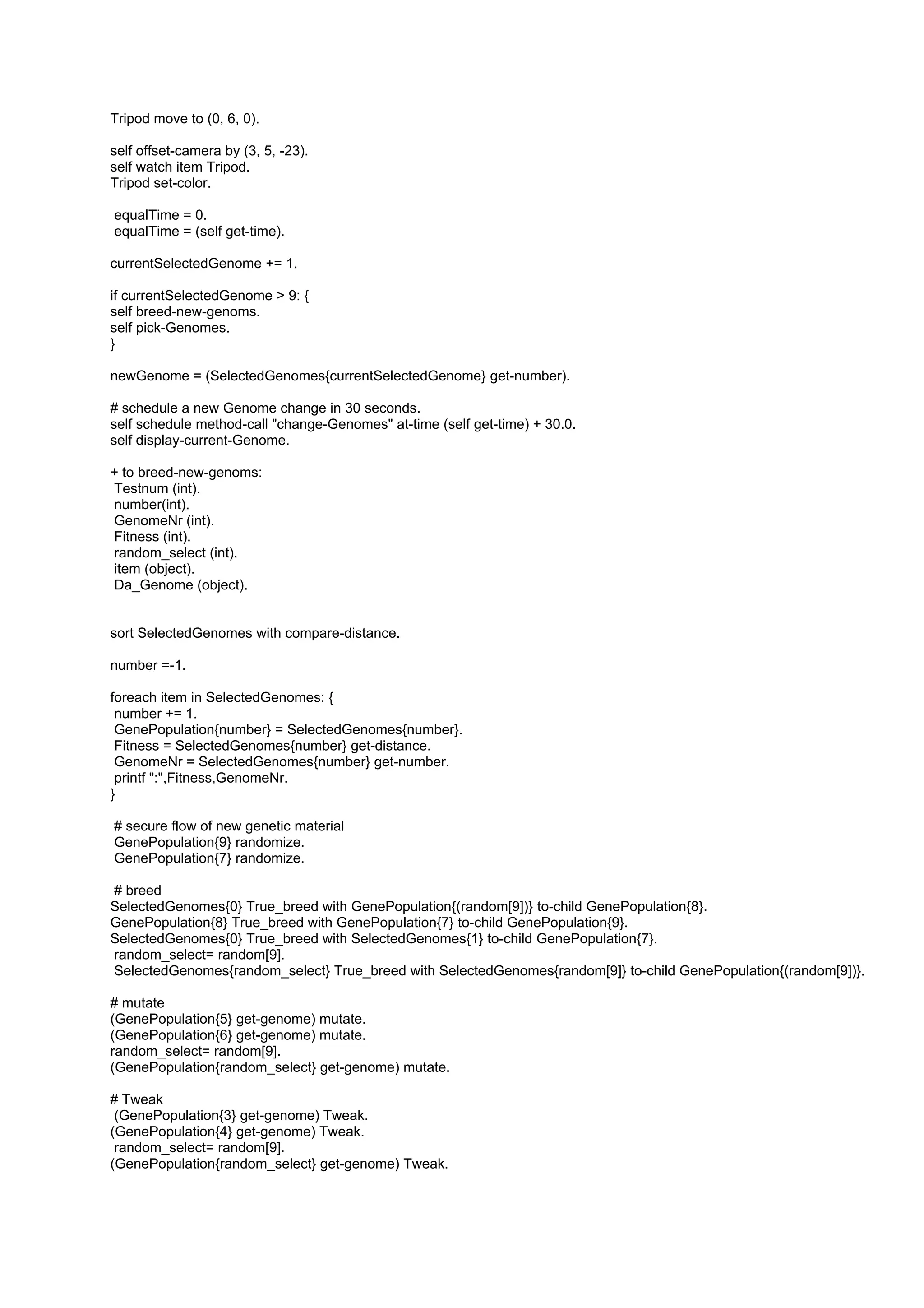 Tripod move to (0, 6, 0).

self offset-camera by (3, 5, -23).
self watch item Tripod.
Tripod set-color.

equalTime = 0.
equalTime = (self get-time).

currentSelectedGenome += 1.

if currentSelectedGenome > 9: {
self breed-new-genoms.
self pick-Genomes.
}

newGenome = (SelectedGenomes{currentSelectedGenome} get-number).

# schedule a new Genome change in 30 seconds.
self schedule method-call "change-Genomes" at-time (self get-time) + 30.0.
self display-current-Genome.

+ to breed-new-genoms:
Testnum (int).
number(int).
GenomeNr (int).
Fitness (int).
random_select (int).
item (object).
Da_Genome (object).


sort SelectedGenomes with compare-distance.

number =-1.

foreach item in SelectedGenomes: {
 number += 1.
 GenePopulation{number} = SelectedGenomes{number}.
 Fitness = SelectedGenomes{number} get-distance.
 GenomeNr = SelectedGenomes{number} get-number.
 printf ":",Fitness,GenomeNr.
}

# secure flow of new genetic material
GenePopulation{9} randomize.
GenePopulation{7} randomize.

# breed
SelectedGenomes{0} True_breed with GenePopulation{(random[9])} to-child GenePopulation{8}.
GenePopulation{8} True_breed with GenePopulation{7} to-child GenePopulation{9}.
SelectedGenomes{0} True_breed with SelectedGenomes{1} to-child GenePopulation{7}.
random_select= random[9].
SelectedGenomes{random_select} True_breed with SelectedGenomes{random[9]} to-child GenePopulation{(random[9])}.

# mutate
(GenePopulation{5} get-genome) mutate.
(GenePopulation{6} get-genome) mutate.
random_select= random[9].
(GenePopulation{random_select} get-genome) mutate.

# Tweak
 (GenePopulation{3} get-genome) Tweak.
(GenePopulation{4} get-genome) Tweak.
 random_select= random[9].
(GenePopulation{random_select} get-genome) Tweak.
 