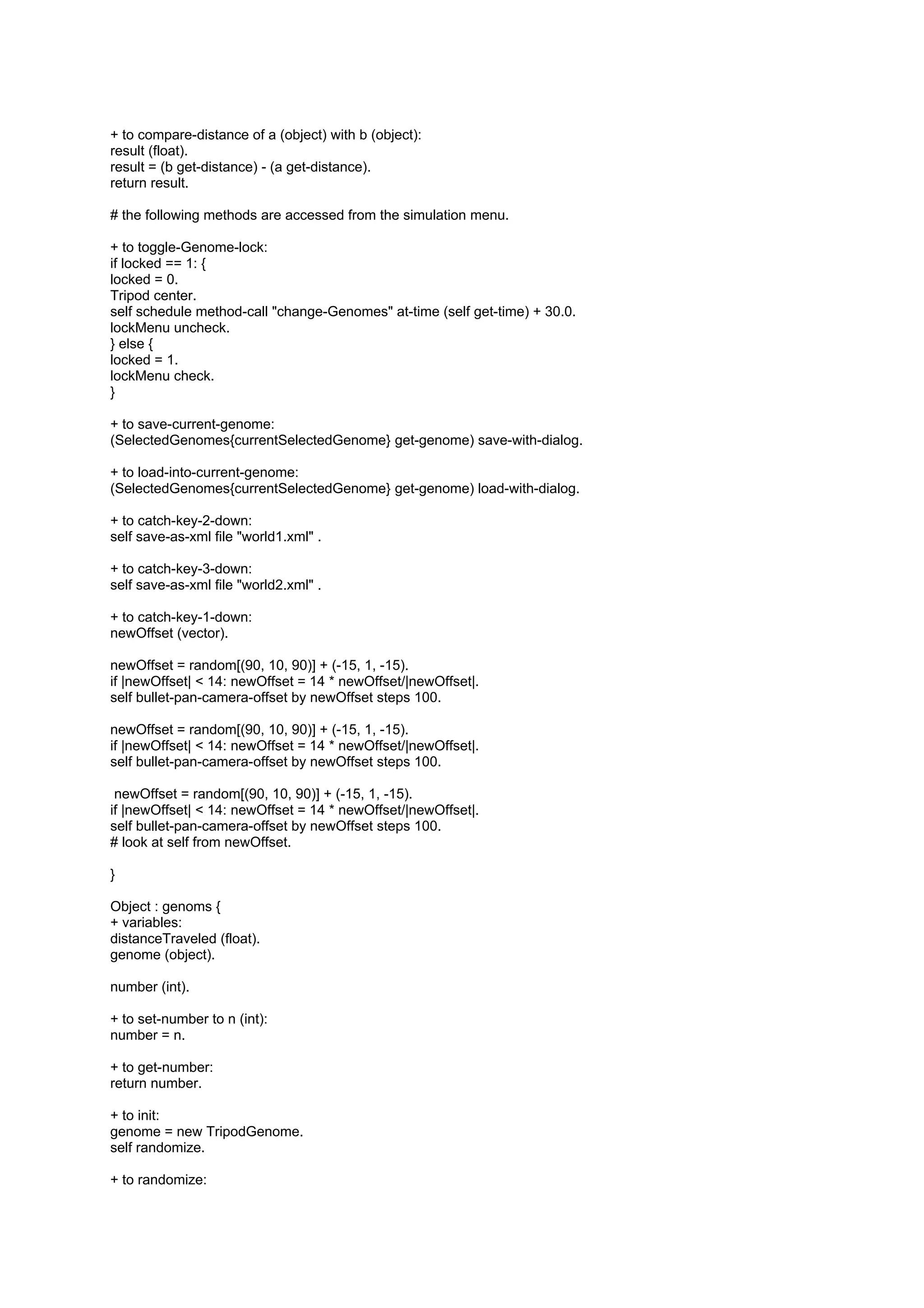 + to compare-distance of a (object) with b (object):
result (float).
result = (b get-distance) - (a get-distance).
return result.

# the following methods are accessed from the simulation menu.

+ to toggle-Genome-lock:
if locked == 1: {
locked = 0.
Tripod center.
self schedule method-call "change-Genomes" at-time (self get-time) + 30.0.
lockMenu uncheck.
} else {
locked = 1.
lockMenu check.
}

+ to save-current-genome:
(SelectedGenomes{currentSelectedGenome} get-genome) save-with-dialog.

+ to load-into-current-genome:
(SelectedGenomes{currentSelectedGenome} get-genome) load-with-dialog.

+ to catch-key-2-down:
self save-as-xml file "world1.xml" .

+ to catch-key-3-down:
self save-as-xml file "world2.xml" .

+ to catch-key-1-down:
newOffset (vector).

newOffset = random[(90, 10, 90)] + (-15, 1, -15).
if |newOffset| < 14: newOffset = 14 * newOffset/|newOffset|.
self bullet-pan-camera-offset by newOffset steps 100.

newOffset = random[(90, 10, 90)] + (-15, 1, -15).
if |newOffset| < 14: newOffset = 14 * newOffset/|newOffset|.
self bullet-pan-camera-offset by newOffset steps 100.

 newOffset = random[(90, 10, 90)] + (-15, 1, -15).
if |newOffset| < 14: newOffset = 14 * newOffset/|newOffset|.
self bullet-pan-camera-offset by newOffset steps 100.
# look at self from newOffset.

}

Object : genoms {
+ variables:
distanceTraveled (float).
genome (object).

number (int).

+ to set-number to n (int):
number = n.

+ to get-number:
return number.

+ to init:
genome = new TripodGenome.
self randomize.

+ to randomize:
 