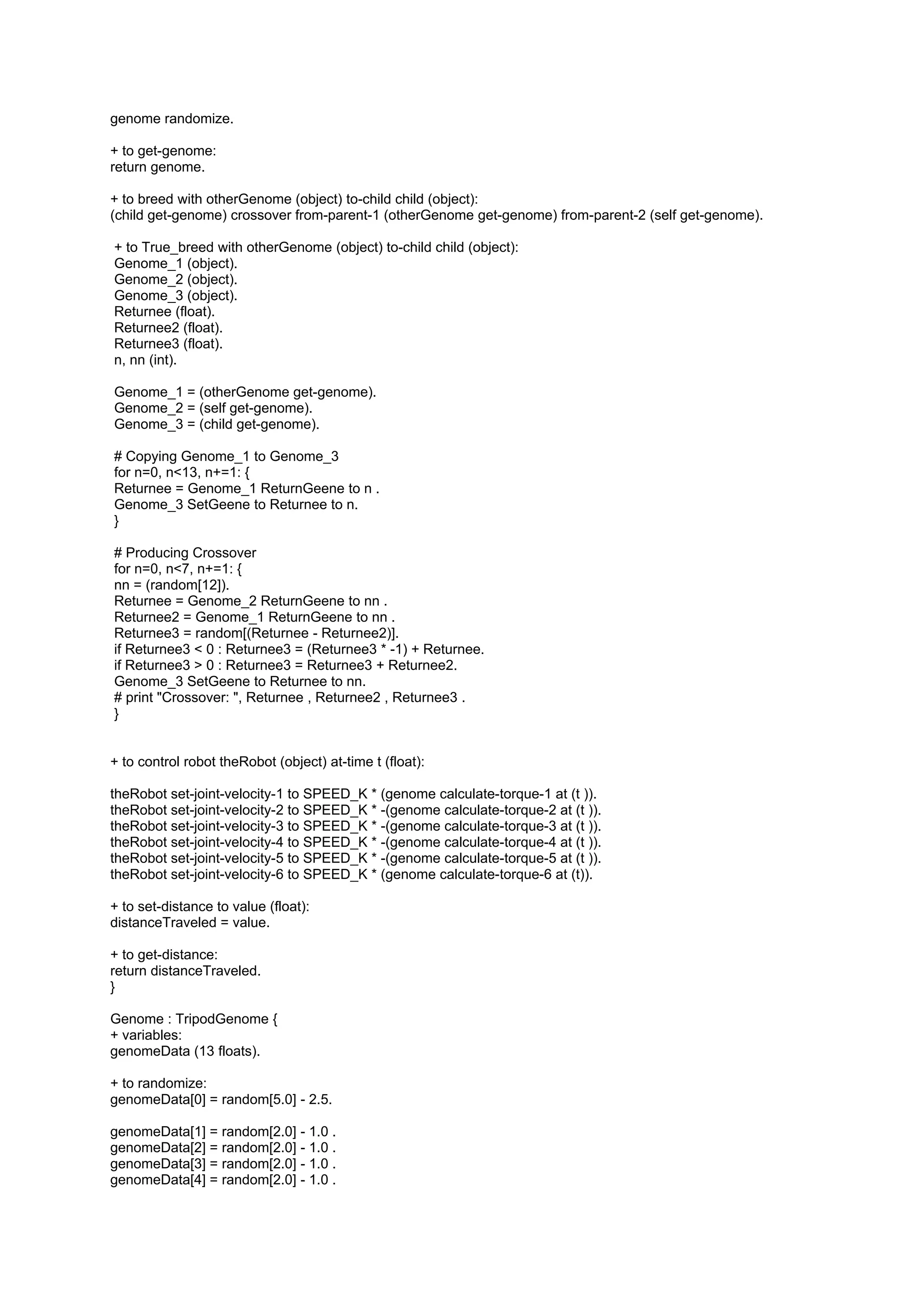 genome randomize.

+ to get-genome:
return genome.

+ to breed with otherGenome (object) to-child child (object):
(child get-genome) crossover from-parent-1 (otherGenome get-genome) from-parent-2 (self get-genome).

+ to True_breed with otherGenome (object) to-child child (object):
Genome_1 (object).
Genome_2 (object).
Genome_3 (object).
Returnee (float).
Returnee2 (float).
Returnee3 (float).
n, nn (int).

Genome_1 = (otherGenome get-genome).
Genome_2 = (self get-genome).
Genome_3 = (child get-genome).

# Copying Genome_1 to Genome_3
for n=0, n<13, n+=1: {
Returnee = Genome_1 ReturnGeene to n .
Genome_3 SetGeene to Returnee to n.
}

# Producing Crossover
for n=0, n<7, n+=1: {
nn = (random[12]).
Returnee = Genome_2 ReturnGeene to nn .
Returnee2 = Genome_1 ReturnGeene to nn .
Returnee3 = random[(Returnee - Returnee2)].
if Returnee3 < 0 : Returnee3 = (Returnee3 * -1) + Returnee.
if Returnee3 > 0 : Returnee3 = Returnee3 + Returnee2.
Genome_3 SetGeene to Returnee to nn.
# print "Crossover: ", Returnee , Returnee2 , Returnee3 .
}


+ to control robot theRobot (object) at-time t (float):

theRobot set-joint-velocity-1 to SPEED_K * (genome calculate-torque-1 at (t )).
theRobot set-joint-velocity-2 to SPEED_K * -(genome calculate-torque-2 at (t )).
theRobot set-joint-velocity-3 to SPEED_K * -(genome calculate-torque-3 at (t )).
theRobot set-joint-velocity-4 to SPEED_K * -(genome calculate-torque-4 at (t )).
theRobot set-joint-velocity-5 to SPEED_K * -(genome calculate-torque-5 at (t )).
theRobot set-joint-velocity-6 to SPEED_K * (genome calculate-torque-6 at (t)).

+ to set-distance to value (float):
distanceTraveled = value.

+ to get-distance:
return distanceTraveled.
}

Genome : TripodGenome {
+ variables:
genomeData (13 floats).

+ to randomize:
genomeData[0] = random[5.0] - 2.5.

genomeData[1] = random[2.0] - 1.0 .
genomeData[2] = random[2.0] - 1.0 .
genomeData[3] = random[2.0] - 1.0 .
genomeData[4] = random[2.0] - 1.0 .
 
