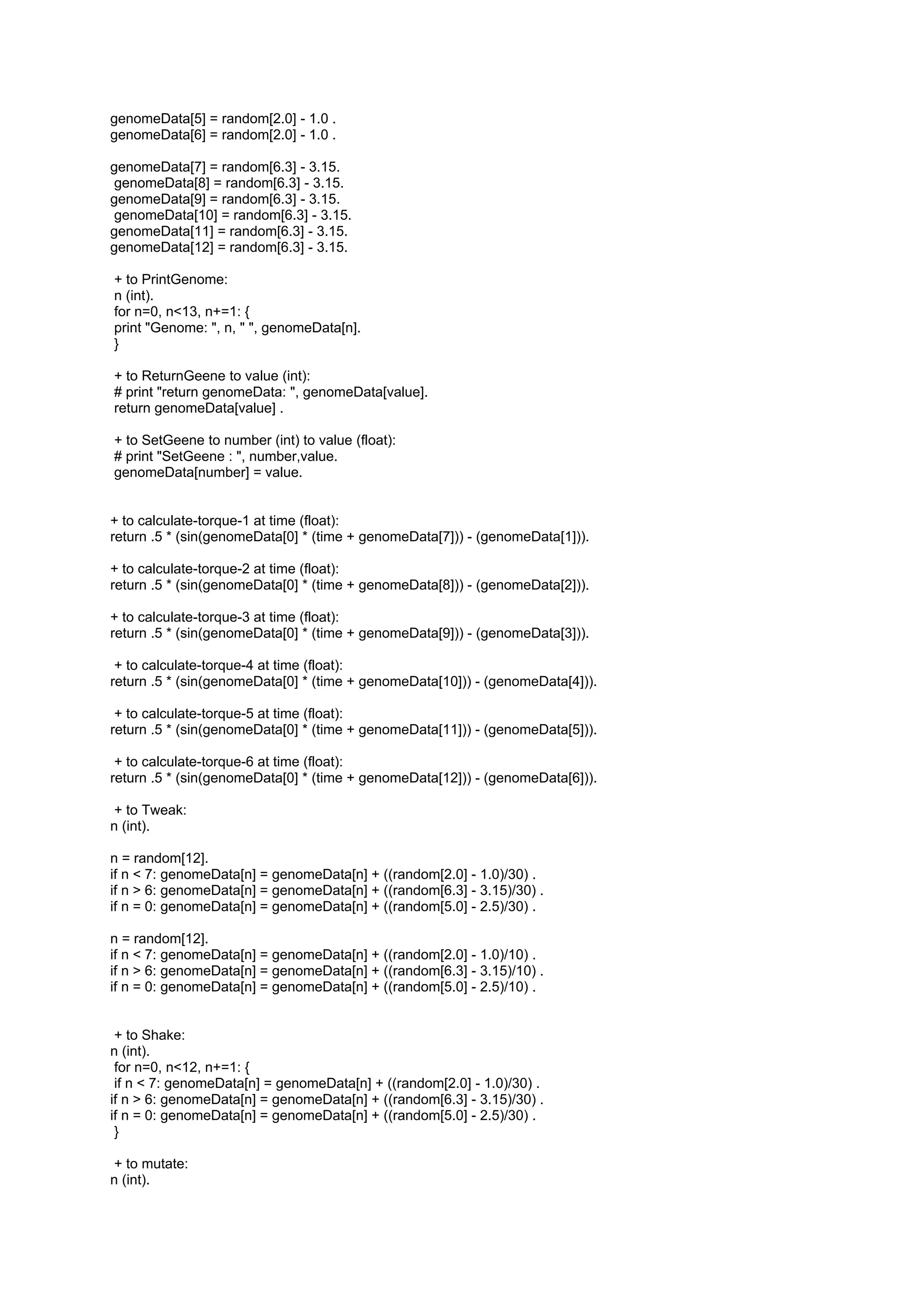 genomeData[5] = random[2.0] - 1.0 .
genomeData[6] = random[2.0] - 1.0 .

genomeData[7] = random[6.3] - 3.15.
genomeData[8] = random[6.3] - 3.15.
genomeData[9] = random[6.3] - 3.15.
genomeData[10] = random[6.3] - 3.15.
genomeData[11] = random[6.3] - 3.15.
genomeData[12] = random[6.3] - 3.15.

+ to PrintGenome:
n (int).
for n=0, n<13, n+=1: {
print "Genome: ", n, " ", genomeData[n].
}

+ to ReturnGeene to value (int):
# print "return genomeData: ", genomeData[value].
return genomeData[value] .

+ to SetGeene to number (int) to value (float):
# print "SetGeene : ", number,value.
genomeData[number] = value.


+ to calculate-torque-1 at time (float):
return .5 * (sin(genomeData[0] * (time + genomeData[7])) - (genomeData[1])).

+ to calculate-torque-2 at time (float):
return .5 * (sin(genomeData[0] * (time + genomeData[8])) - (genomeData[2])).

+ to calculate-torque-3 at time (float):
return .5 * (sin(genomeData[0] * (time + genomeData[9])) - (genomeData[3])).

 + to calculate-torque-4 at time (float):
return .5 * (sin(genomeData[0] * (time + genomeData[10])) - (genomeData[4])).

 + to calculate-torque-5 at time (float):
return .5 * (sin(genomeData[0] * (time + genomeData[11])) - (genomeData[5])).

 + to calculate-torque-6 at time (float):
return .5 * (sin(genomeData[0] * (time + genomeData[12])) - (genomeData[6])).

+ to Tweak:
n (int).

n = random[12].
if n < 7: genomeData[n] = genomeData[n] + ((random[2.0] - 1.0)/30) .
if n > 6: genomeData[n] = genomeData[n] + ((random[6.3] - 3.15)/30) .
if n = 0: genomeData[n] = genomeData[n] + ((random[5.0] - 2.5)/30) .

n = random[12].
if n < 7: genomeData[n] = genomeData[n] + ((random[2.0] - 1.0)/10) .
if n > 6: genomeData[n] = genomeData[n] + ((random[6.3] - 3.15)/10) .
if n = 0: genomeData[n] = genomeData[n] + ((random[5.0] - 2.5)/10) .


 + to Shake:
n (int).
 for n=0, n<12, n+=1: {
 if n < 7: genomeData[n] = genomeData[n] + ((random[2.0] - 1.0)/30) .
if n > 6: genomeData[n] = genomeData[n] + ((random[6.3] - 3.15)/30) .
if n = 0: genomeData[n] = genomeData[n] + ((random[5.0] - 2.5)/30) .
 }

+ to mutate:
n (int).
 