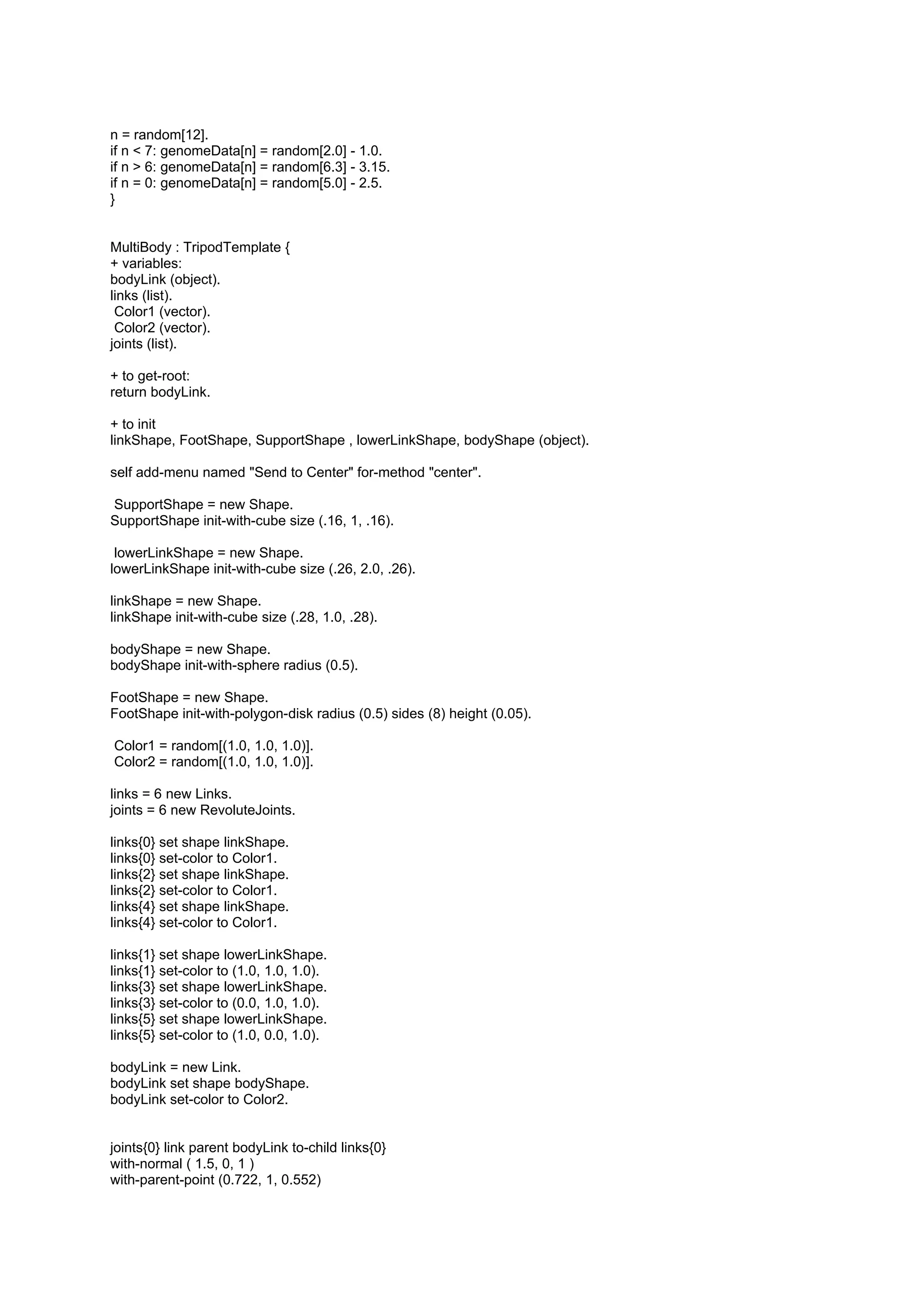 n = random[12].
if n < 7: genomeData[n] = random[2.0] - 1.0.
if n > 6: genomeData[n] = random[6.3] - 3.15.
if n = 0: genomeData[n] = random[5.0] - 2.5.
}


MultiBody : TripodTemplate {
+ variables:
bodyLink (object).
links (list).
 Color1 (vector).
 Color2 (vector).
joints (list).

+ to get-root:
return bodyLink.

+ to init
linkShape, FootShape, SupportShape , lowerLinkShape, bodyShape (object).

self add-menu named "Send to Center" for-method "center".

SupportShape = new Shape.
SupportShape init-with-cube size (.16, 1, .16).

 lowerLinkShape = new Shape.
lowerLinkShape init-with-cube size (.26, 2.0, .26).

linkShape = new Shape.
linkShape init-with-cube size (.28, 1.0, .28).

bodyShape = new Shape.
bodyShape init-with-sphere radius (0.5).

FootShape = new Shape.
FootShape init-with-polygon-disk radius (0.5) sides (8) height (0.05).

Color1 = random[(1.0, 1.0, 1.0)].
Color2 = random[(1.0, 1.0, 1.0)].

links = 6 new Links.
joints = 6 new RevoluteJoints.

links{0} set shape linkShape.
links{0} set-color to Color1.
links{2} set shape linkShape.
links{2} set-color to Color1.
links{4} set shape linkShape.
links{4} set-color to Color1.

links{1} set shape lowerLinkShape.
links{1} set-color to (1.0, 1.0, 1.0).
links{3} set shape lowerLinkShape.
links{3} set-color to (0.0, 1.0, 1.0).
links{5} set shape lowerLinkShape.
links{5} set-color to (1.0, 0.0, 1.0).

bodyLink = new Link.
bodyLink set shape bodyShape.
bodyLink set-color to Color2.


joints{0} link parent bodyLink to-child links{0}
with-normal ( 1.5, 0, 1 )
with-parent-point (0.722, 1, 0.552)
 