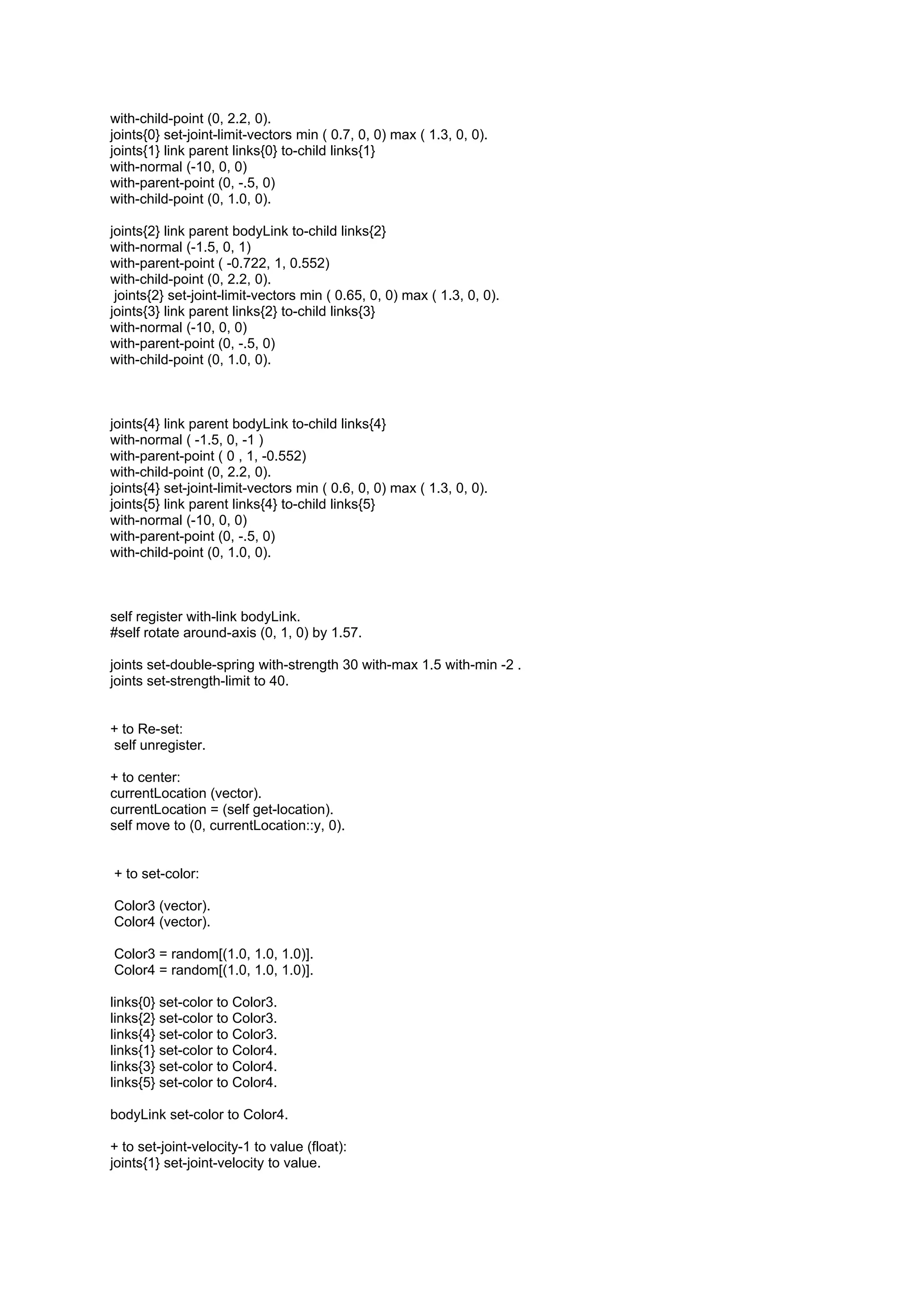 with-child-point (0, 2.2, 0).
joints{0} set-joint-limit-vectors min ( 0.7, 0, 0) max ( 1.3, 0, 0).
joints{1} link parent links{0} to-child links{1}
with-normal (-10, 0, 0)
with-parent-point (0, -.5, 0)
with-child-point (0, 1.0, 0).

joints{2} link parent bodyLink to-child links{2}
with-normal (-1.5, 0, 1)
with-parent-point ( -0.722, 1, 0.552)
with-child-point (0, 2.2, 0).
 joints{2} set-joint-limit-vectors min ( 0.65, 0, 0) max ( 1.3, 0, 0).
joints{3} link parent links{2} to-child links{3}
with-normal (-10, 0, 0)
with-parent-point (0, -.5, 0)
with-child-point (0, 1.0, 0).



joints{4} link parent bodyLink to-child links{4}
with-normal ( -1.5, 0, -1 )
with-parent-point ( 0 , 1, -0.552)
with-child-point (0, 2.2, 0).
joints{4} set-joint-limit-vectors min ( 0.6, 0, 0) max ( 1.3, 0, 0).
joints{5} link parent links{4} to-child links{5}
with-normal (-10, 0, 0)
with-parent-point (0, -.5, 0)
with-child-point (0, 1.0, 0).



self register with-link bodyLink.
#self rotate around-axis (0, 1, 0) by 1.57.

joints set-double-spring with-strength 30 with-max 1.5 with-min -2 .
joints set-strength-limit to 40.


+ to Re-set:
self unregister.

+ to center:
currentLocation (vector).
currentLocation = (self get-location).
self move to (0, currentLocation::y, 0).


+ to set-color:

Color3 (vector).
Color4 (vector).

Color3 = random[(1.0, 1.0, 1.0)].
Color4 = random[(1.0, 1.0, 1.0)].

links{0} set-color to Color3.
links{2} set-color to Color3.
links{4} set-color to Color3.
links{1} set-color to Color4.
links{3} set-color to Color4.
links{5} set-color to Color4.

bodyLink set-color to Color4.

+ to set-joint-velocity-1 to value (float):
joints{1} set-joint-velocity to value.
 