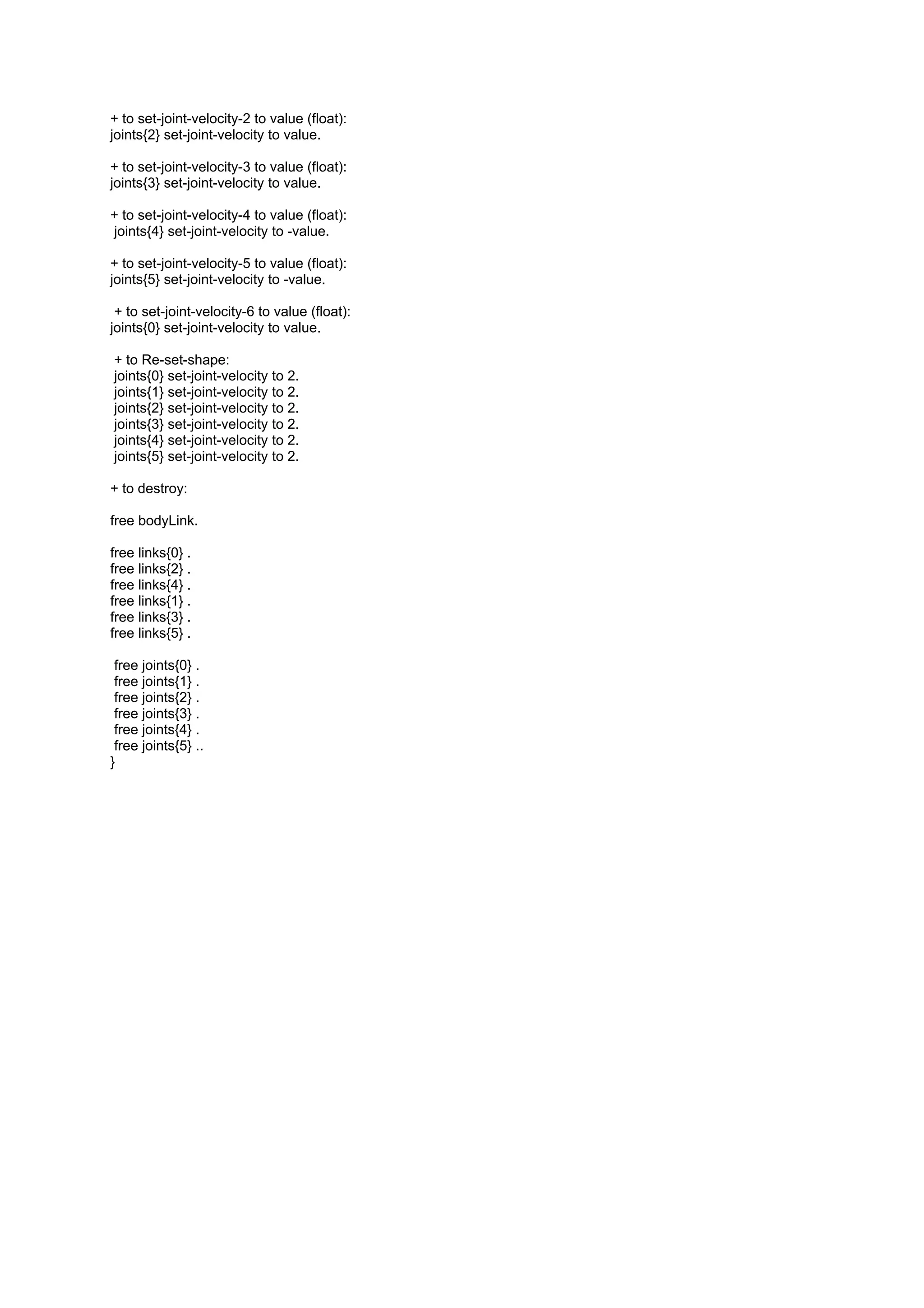 + to set-joint-velocity-2 to value (float):
joints{2} set-joint-velocity to value.

+ to set-joint-velocity-3 to value (float):
joints{3} set-joint-velocity to value.

+ to set-joint-velocity-4 to value (float):
joints{4} set-joint-velocity to -value.

+ to set-joint-velocity-5 to value (float):
joints{5} set-joint-velocity to -value.

 + to set-joint-velocity-6 to value (float):
joints{0} set-joint-velocity to value.

+ to Re-set-shape:
joints{0} set-joint-velocity to 2.
joints{1} set-joint-velocity to 2.
joints{2} set-joint-velocity to 2.
joints{3} set-joint-velocity to 2.
joints{4} set-joint-velocity to 2.
joints{5} set-joint-velocity to 2.

+ to destroy:

free bodyLink.

free links{0} .
free links{2} .
free links{4} .
free links{1} .
free links{3} .
free links{5} .

 free joints{0} .
 free joints{1} .
 free joints{2} .
 free joints{3} .
 free joints{4} .
 free joints{5} ..
}
 