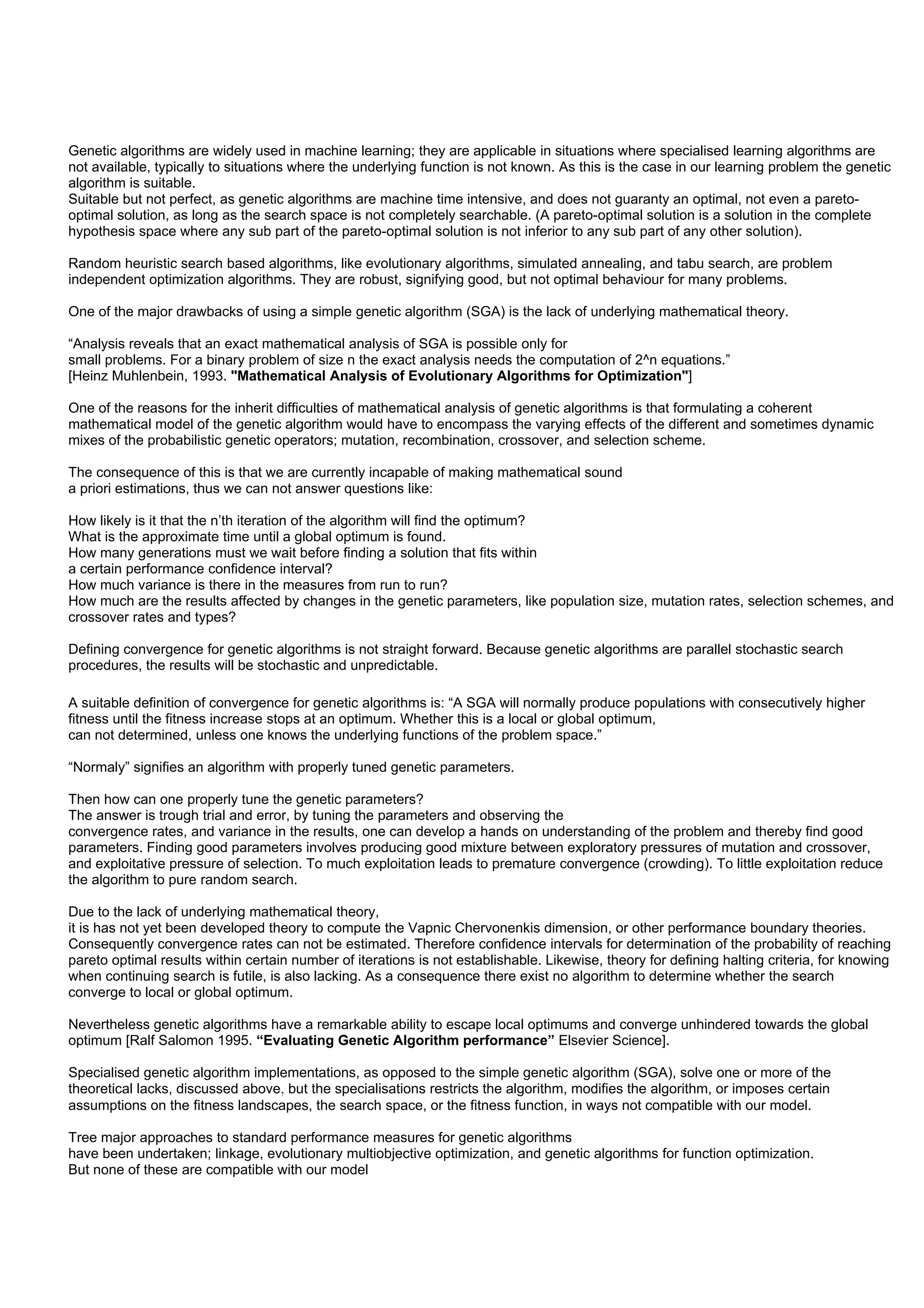 Genetic algorithms are widely used in machine learning; they are applicable in situations where specialised learning algorithms are
not available, typically to situations where the underlying function is not known. As this is the case in our learning problem the genetic
algorithm is suitable.
Suitable but not perfect, as genetic algorithms are machine time intensive, and does not guaranty an optimal, not even a pareto-
optimal solution, as long as the search space is not completely searchable. (A pareto-optimal solution is a solution in the complete
hypothesis space where any sub part of the pareto-optimal solution is not inferior to any sub part of any other solution).

Random heuristic search based algorithms, like evolutionary algorithms, simulated annealing, and tabu search, are problem
independent optimization algorithms. They are robust, signifying good, but not optimal behaviour for many problems.

One of the major drawbacks of using a simple genetic algorithm (SGA) is the lack of underlying mathematical theory.

“Analysis reveals that an exact mathematical analysis of SGA is possible only for
small problems. For a binary problem of size n the exact analysis needs the computation of 2^n equations.”
[Heinz Muhlenbein, 1993. "Mathematical Analysis of Evolutionary Algorithms for Optimization"]

One of the reasons for the inherit difficulties of mathematical analysis of genetic algorithms is that formulating a coherent
mathematical model of the genetic algorithm would have to encompass the varying effects of the different and sometimes dynamic
mixes of the probabilistic genetic operators; mutation, recombination, crossover, and selection scheme.

The consequence of this is that we are currently incapable of making mathematical sound
a priori estimations, thus we can not answer questions like:

How likely is it that the n’th iteration of the algorithm will find the optimum?
What is the approximate time until a global optimum is found.
How many generations must we wait before finding a solution that fits within
a certain performance confidence interval?
How much variance is there in the measures from run to run?
How much are the results affected by changes in the genetic parameters, like population size, mutation rates, selection schemes, and
crossover rates and types?

Defining convergence for genetic algorithms is not straight forward. Because genetic algorithms are parallel stochastic search
procedures, the results will be stochastic and unpredictable.

A suitable definition of convergence for genetic algorithms is: “A SGA will normally produce populations with consecutively higher
fitness until the fitness increase stops at an optimum. Whether this is a local or global optimum,
can not determined, unless one knows the underlying functions of the problem space.”

“Normaly” signifies an algorithm with properly tuned genetic parameters.

Then how can one properly tune the genetic parameters?
The answer is trough trial and error, by tuning the parameters and observing the
convergence rates, and variance in the results, one can develop a hands on understanding of the problem and thereby find good
parameters. Finding good parameters involves producing good mixture between exploratory pressures of mutation and crossover,
and exploitative pressure of selection. To much exploitation leads to premature convergence (crowding). To little exploitation reduce
the algorithm to pure random search.

Due to the lack of underlying mathematical theory,
it is has not yet been developed theory to compute the Vapnic Chervonenkis dimension, or other performance boundary theories.
Consequently convergence rates can not be estimated. Therefore confidence intervals for determination of the probability of reaching
pareto optimal results within certain number of iterations is not establishable. Likewise, theory for defining halting criteria, for knowing
when continuing search is futile, is also lacking. As a consequence there exist no algorithm to determine whether the search
converge to local or global optimum.

Nevertheless genetic algorithms have a remarkable ability to escape local optimums and converge unhindered towards the global
optimum [Ralf Salomon 1995. “Evaluating Genetic Algorithm performance” Elsevier Science].

Specialised genetic algorithm implementations, as opposed to the simple genetic algorithm (SGA), solve one or more of the
theoretical lacks, discussed above, but the specialisations restricts the algorithm, modifies the algorithm, or imposes certain
assumptions on the fitness landscapes, the search space, or the fitness function, in ways not compatible with our model.

Tree major approaches to standard performance measures for genetic algorithms
have been undertaken; linkage, evolutionary multiobjective optimization, and genetic algorithms for function optimization.
But none of these are compatible with our model
 