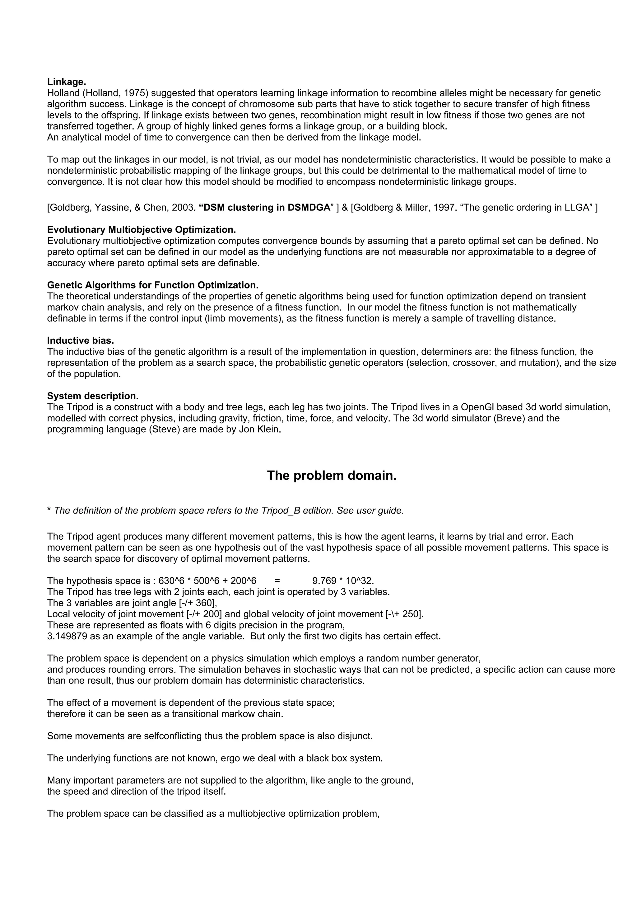 Linkage.
Holland (Holland, 1975) suggested that operators learning linkage information to recombine alleles might be necessary for genetic
algorithm success. Linkage is the concept of chromosome sub parts that have to stick together to secure transfer of high fitness
levels to the offspring. If linkage exists between two genes, recombination might result in low fitness if those two genes are not
transferred together. A group of highly linked genes forms a linkage group, or a building block.
An analytical model of time to convergence can then be derived from the linkage model.

To map out the linkages in our model, is not trivial, as our model has nondeterministic characteristics. It would be possible to make a
nondeterministic probabilistic mapping of the linkage groups, but this could be detrimental to the mathematical model of time to
convergence. It is not clear how this model should be modified to encompass nondeterministic linkage groups.

[Goldberg, Yassine, & Chen, 2003. “DSM clustering in DSMDGA” ] & [Goldberg & Miller, 1997. “The genetic ordering in LLGA” ]

Evolutionary Multiobjective Optimization.
Evolutionary multiobjective optimization computes convergence bounds by assuming that a pareto optimal set can be defined. No
pareto optimal set can be defined in our model as the underlying functions are not measurable nor approximatable to a degree of
accuracy where pareto optimal sets are definable.

Genetic Algorithms for Function Optimization.
The theoretical understandings of the properties of genetic algorithms being used for function optimization depend on transient
markov chain analysis, and rely on the presence of a fitness function. In our model the fitness function is not mathematically
definable in terms if the control input (limb movements), as the fitness function is merely a sample of travelling distance.

Inductive bias.
The inductive bias of the genetic algorithm is a result of the implementation in question, determiners are: the fitness function, the
representation of the problem as a search space, the probabilistic genetic operators (selection, crossover, and mutation), and the size
of the population.

System description.
The Tripod is a construct with a body and tree legs, each leg has two joints. The Tripod lives in a OpenGl based 3d world simulation,
modelled with correct physics, including gravity, friction, time, force, and velocity. The 3d world simulator (Breve) and the
programming language (Steve) are made by Jon Klein.



                                                     The problem domain.

* The definition of the problem space refers to the Tripod_B edition. See user guide.

The Tripod agent produces many different movement patterns, this is how the agent learns, it learns by trial and error. Each
movement pattern can be seen as one hypothesis out of the vast hypothesis space of all possible movement patterns. This space is
the search space for discovery of optimal movement patterns.

The hypothesis space is : 630^6 * 500^6 + 200^6        =        9.769 * 10^32.
The Tripod has tree legs with 2 joints each, each joint is operated by 3 variables.
The 3 variables are joint angle [-/+ 360],
Local velocity of joint movement [-/+ 200] and global velocity of joint movement [-+ 250].
These are represented as floats with 6 digits precision in the program,
3.149879 as an example of the angle variable. But only the first two digits has certain effect.

The problem space is dependent on a physics simulation which employs a random number generator,
and produces rounding errors. The simulation behaves in stochastic ways that can not be predicted, a specific action can cause more
than one result, thus our problem domain has deterministic characteristics.

The effect of a movement is dependent of the previous state space;
therefore it can be seen as a transitional markow chain.

Some movements are selfconflicting thus the problem space is also disjunct.

The underlying functions are not known, ergo we deal with a black box system.

Many important parameters are not supplied to the algorithm, like angle to the ground,
the speed and direction of the tripod itself.

The problem space can be classified as a multiobjective optimization problem,
 