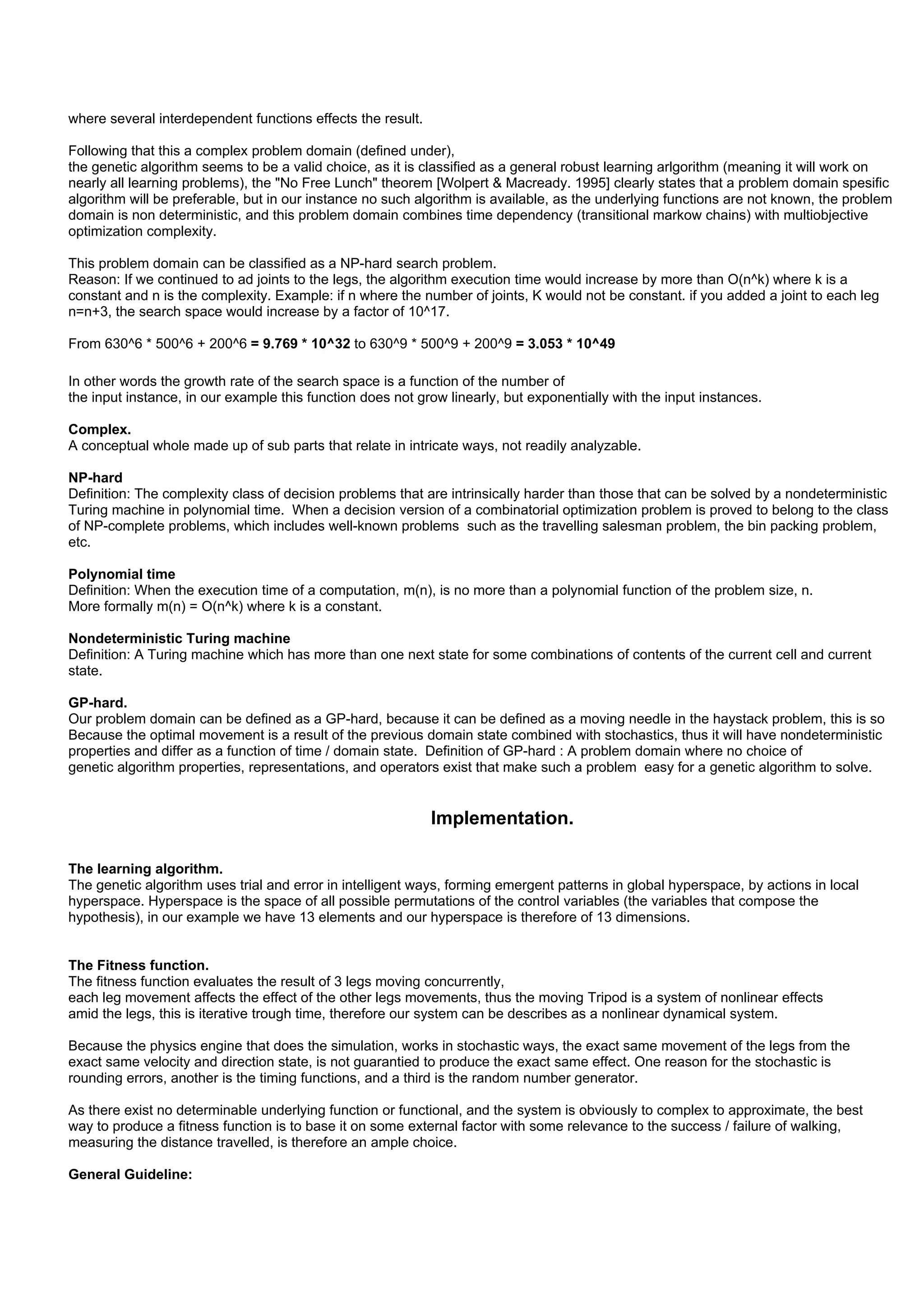 where several interdependent functions effects the result.

Following that this a complex problem domain (defined under),
the genetic algorithm seems to be a valid choice, as it is classified as a general robust learning arlgorithm (meaning it will work on
nearly all learning problems), the "No Free Lunch" theorem [Wolpert & Macready. 1995] clearly states that a problem domain spesific
algorithm will be preferable, but in our instance no such algorithm is available, as the underlying functions are not known, the problem
domain is non deterministic, and this problem domain combines time dependency (transitional markow chains) with multiobjective
optimization complexity.

This problem domain can be classified as a NP-hard search problem.
Reason: If we continued to ad joints to the legs, the algorithm execution time would increase by more than O(n^k) where k is a
constant and n is the complexity. Example: if n where the number of joints, K would not be constant. if you added a joint to each leg
n=n+3, the search space would increase by a factor of 10^17.

From 630^6 * 500^6 + 200^6 = 9.769 * 10^32 to 630^9 * 500^9 + 200^9 = 3.053 * 10^49

In other words the growth rate of the search space is a function of the number of
the input instance, in our example this function does not grow linearly, but exponentially with the input instances.

Complex.
A conceptual whole made up of sub parts that relate in intricate ways, not readily analyzable.

NP-hard
Definition: The complexity class of decision problems that are intrinsically harder than those that can be solved by a nondeterministic
Turing machine in polynomial time. When a decision version of a combinatorial optimization problem is proved to belong to the class
of NP-complete problems, which includes well-known problems such as the travelling salesman problem, the bin packing problem,
etc.

Polynomial time
Definition: When the execution time of a computation, m(n), is no more than a polynomial function of the problem size, n.
More formally m(n) = O(n^k) where k is a constant.

Nondeterministic Turing machine
Definition: A Turing machine which has more than one next state for some combinations of contents of the current cell and current
state.

GP-hard.
Our problem domain can be defined as a GP-hard, because it can be defined as a moving needle in the haystack problem, this is so
Because the optimal movement is a result of the previous domain state combined with stochastics, thus it will have nondeterministic
properties and differ as a function of time / domain state. Definition of GP-hard : A problem domain where no choice of
genetic algorithm properties, representations, and operators exist that make such a problem easy for a genetic algorithm to solve.


                                                             Implementation.

The learning algorithm.
The genetic algorithm uses trial and error in intelligent ways, forming emergent patterns in global hyperspace, by actions in local
hyperspace. Hyperspace is the space of all possible permutations of the control variables (the variables that compose the
hypothesis), in our example we have 13 elements and our hyperspace is therefore of 13 dimensions.


The Fitness function.
The fitness function evaluates the result of 3 legs moving concurrently,
each leg movement affects the effect of the other legs movements, thus the moving Tripod is a system of nonlinear effects
amid the legs, this is iterative trough time, therefore our system can be describes as a nonlinear dynamical system.

Because the physics engine that does the simulation, works in stochastic ways, the exact same movement of the legs from the
exact same velocity and direction state, is not guarantied to produce the exact same effect. One reason for the stochastic is
rounding errors, another is the timing functions, and a third is the random number generator.

As there exist no determinable underlying function or functional, and the system is obviously to complex to approximate, the best
way to produce a fitness function is to base it on some external factor with some relevance to the success / failure of walking,
measuring the distance travelled, is therefore an ample choice.

General Guideline:
 