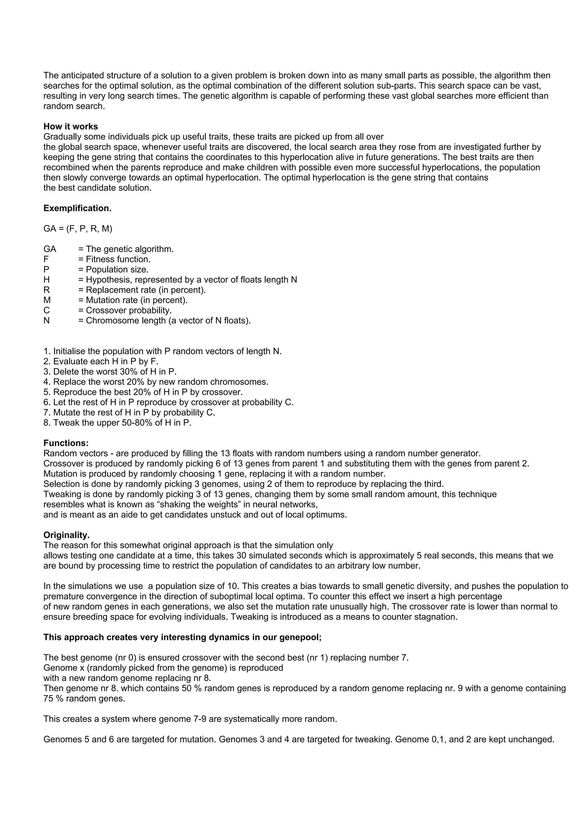 The anticipated structure of a solution to a given problem is broken down into as many small parts as possible, the algorithm then
searches for the optimal solution, as the optimal combination of the different solution sub-parts. This search space can be vast,
resulting in very long search times. The genetic algorithm is capable of performing these vast global searches more efficient than
random search.

How it works
Gradually some individuals pick up useful traits, these traits are picked up from all over
the global search space, whenever useful traits are discovered, the local search area they rose from are investigated further by
keeping the gene string that contains the coordinates to this hyperlocation alive in future generations. The best traits are then
recombined when the parents reproduce and make children with possible even more successful hyperlocations, the population
then slowly converge towards an optimal hyperlocation. The optimal hyperlocation is the gene string that contains
the best candidate solution.

Exemplification.

GA = (F, P, R, M)

GA       = The genetic algorithm.
F        = Fitness function.
P        = Population size.
H        = Hypothesis, represented by a vector of floats length N
R        = Replacement rate (in percent).
M        = Mutation rate (in percent).
C        = Crossover probability.
N        = Chromosome length (a vector of N floats).


1. Initialise the population with P random vectors of length N.
2. Evaluate each H in P by F.
3. Delete the worst 30% of H in P.
4. Replace the worst 20% by new random chromosomes.
5. Reproduce the best 20% of H in P by crossover.
6. Let the rest of H in P reproduce by crossover at probability C.
7. Mutate the rest of H in P by probability C.
8. Tweak the upper 50-80% of H in P.

Functions:
Random vectors - are produced by filling the 13 floats with random numbers using a random number generator.
Crossover is produced by randomly picking 6 of 13 genes from parent 1 and substituting them with the genes from parent 2.
Mutation is produced by randomly choosing 1 gene, replacing it with a random number.
Selection is done by randomly picking 3 genomes, using 2 of them to reproduce by replacing the third.
Tweaking is done by randomly picking 3 of 13 genes, changing them by some small random amount, this technique
resembles what is known as “shaking the weights” in neural networks,
and is meant as an aide to get candidates unstuck and out of local optimums.

Originality.
The reason for this somewhat original approach is that the simulation only
allows testing one candidate at a time, this takes 30 simulated seconds which is approximately 5 real seconds, this means that we
are bound by processing time to restrict the population of candidates to an arbitrary low number.

In the simulations we use a population size of 10. This creates a bias towards to small genetic diversity, and pushes the population to
premature convergence in the direction of suboptimal local optima. To counter this effect we insert a high percentage
of new random genes in each generations, we also set the mutation rate unusually high. The crossover rate is lower than normal to
ensure breeding space for evolving individuals. Tweaking is introduced as a means to counter stagnation.

This approach creates very interesting dynamics in our genepool;

The best genome (nr 0) is ensured crossover with the second best (nr 1) replacing number 7.
Genome x (randomly picked from the genome) is reproduced
with a new random genome replacing nr 8.
Then genome nr 8. which contains 50 % random genes is reproduced by a random genome replacing nr. 9 with a genome containing
75 % random genes.

This creates a system where genome 7-9 are systematically more random.

Genomes 5 and 6 are targeted for mutation. Genomes 3 and 4 are targeted for tweaking. Genome 0,1, and 2 are kept unchanged.
 