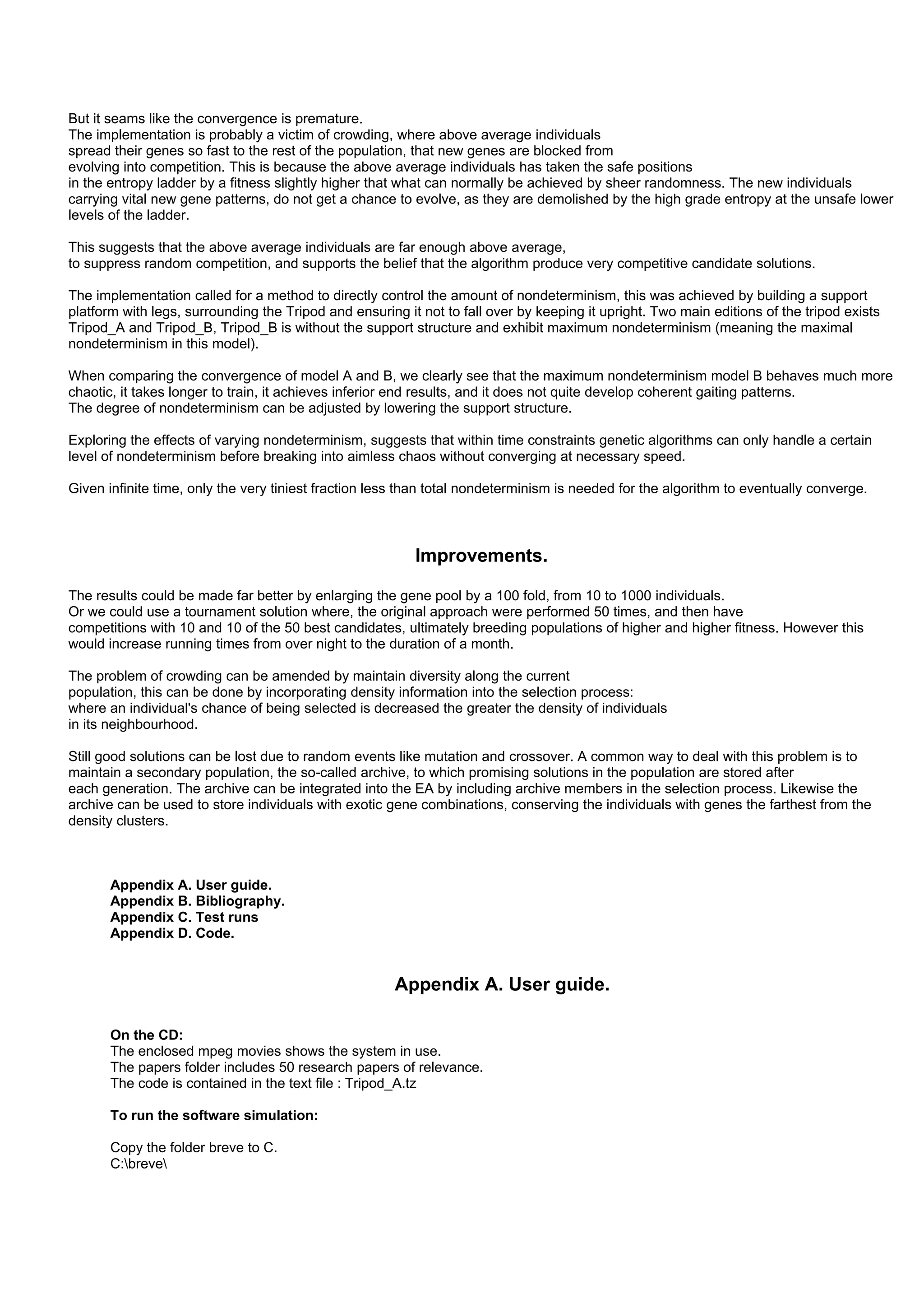 But it seams like the convergence is premature.
The implementation is probably a victim of crowding, where above average individuals
spread their genes so fast to the rest of the population, that new genes are blocked from
evolving into competition. This is because the above average individuals has taken the safe positions
in the entropy ladder by a fitness slightly higher that what can normally be achieved by sheer randomness. The new individuals
carrying vital new gene patterns, do not get a chance to evolve, as they are demolished by the high grade entropy at the unsafe lower
levels of the ladder.

This suggests that the above average individuals are far enough above average,
to suppress random competition, and supports the belief that the algorithm produce very competitive candidate solutions.

The implementation called for a method to directly control the amount of nondeterminism, this was achieved by building a support
platform with legs, surrounding the Tripod and ensuring it not to fall over by keeping it upright. Two main editions of the tripod exists
Tripod_A and Tripod_B, Tripod_B is without the support structure and exhibit maximum nondeterminism (meaning the maximal
nondeterminism in this model).

When comparing the convergence of model A and B, we clearly see that the maximum nondeterminism model B behaves much more
chaotic, it takes longer to train, it achieves inferior end results, and it does not quite develop coherent gaiting patterns.
The degree of nondeterminism can be adjusted by lowering the support structure.

Exploring the effects of varying nondeterminism, suggests that within time constraints genetic algorithms can only handle a certain
level of nondeterminism before breaking into aimless chaos without converging at necessary speed.

Given infinite time, only the very tiniest fraction less than total nondeterminism is needed for the algorithm to eventually converge.



                                                          Improvements.

The results could be made far better by enlarging the gene pool by a 100 fold, from 10 to 1000 individuals.
Or we could use a tournament solution where, the original approach were performed 50 times, and then have
competitions with 10 and 10 of the 50 best candidates, ultimately breeding populations of higher and higher fitness. However this
would increase running times from over night to the duration of a month.

The problem of crowding can be amended by maintain diversity along the current
population, this can be done by incorporating density information into the selection process:
where an individual's chance of being selected is decreased the greater the density of individuals
in its neighbourhood.

Still good solutions can be lost due to random events like mutation and crossover. A common way to deal with this problem is to
maintain a secondary population, the so-called archive, to which promising solutions in the population are stored after
each generation. The archive can be integrated into the EA by including archive members in the selection process. Likewise the
archive can be used to store individuals with exotic gene combinations, conserving the individuals with genes the farthest from the
density clusters.



       Appendix A. User guide.
       Appendix B. Bibliography.
       Appendix C. Test runs
       Appendix D. Code.


                                                       Appendix A. User guide.

       On the CD:
       The enclosed mpeg movies shows the system in use.
       The papers folder includes 50 research papers of relevance.
       The code is contained in the text file : Tripod_A.tz

       To run the software simulation:

       Copy the folder breve to C.
       C:breve
 