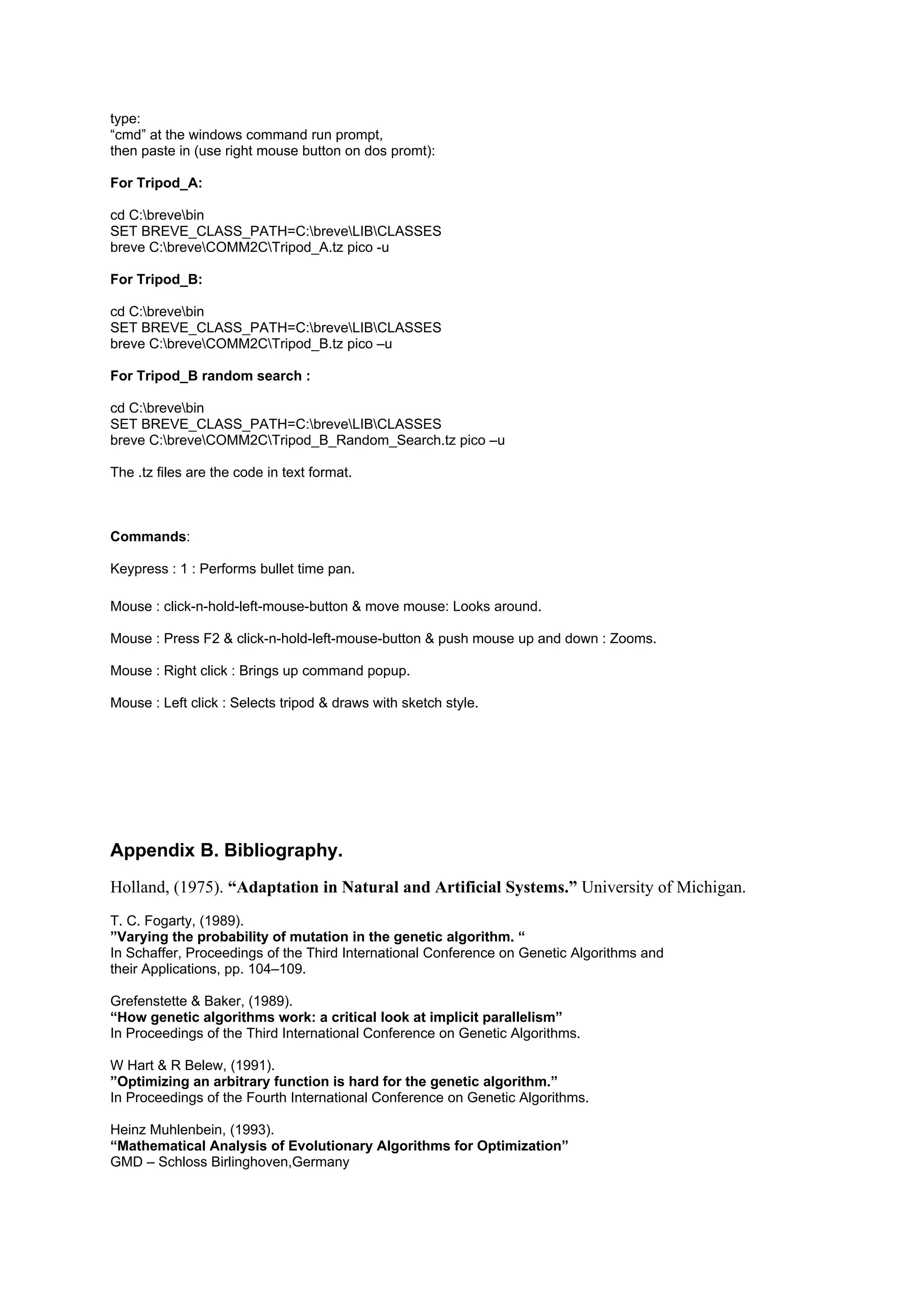 type:
“cmd” at the windows command run prompt,
then paste in (use right mouse button on dos promt):

For Tripod_A:

cd C:brevebin
SET BREVE_CLASS_PATH=C:breveLIBCLASSES
breve C:breveCOMM2CTripod_A.tz pico -u

For Tripod_B:

cd C:brevebin
SET BREVE_CLASS_PATH=C:breveLIBCLASSES
breve C:breveCOMM2CTripod_B.tz pico –u

For Tripod_B random search :

cd C:brevebin
SET BREVE_CLASS_PATH=C:breveLIBCLASSES
breve C:breveCOMM2CTripod_B_Random_Search.tz pico –u

The .tz files are the code in text format.



Commands:

Keypress : 1 : Performs bullet time pan.

Mouse : click-n-hold-left-mouse-button & move mouse: Looks around.

Mouse : Press F2 & click-n-hold-left-mouse-button & push mouse up and down : Zooms.

Mouse : Right click : Brings up command popup.

Mouse : Left click : Selects tripod & draws with sketch style.




Appendix B. Bibliography.
Holland, (1975). “Adaptation in Natural and Artificial Systems.” University of Michigan.
T. C. Fogarty, (1989).
”Varying the probability of mutation in the genetic algorithm. “
In Schaffer, Proceedings of the Third International Conference on Genetic Algorithms and
their Applications, pp. 104–109.

Grefenstette & Baker, (1989).
“How genetic algorithms work: a critical look at implicit parallelism”
In Proceedings of the Third International Conference on Genetic Algorithms.

W Hart & R Belew, (1991).
”Optimizing an arbitrary function is hard for the genetic algorithm.”
In Proceedings of the Fourth International Conference on Genetic Algorithms.

Heinz Muhlenbein, (1993).
“Mathematical Analysis of Evolutionary Algorithms for Optimization”
GMD – Schloss Birlinghoven,Germany
 