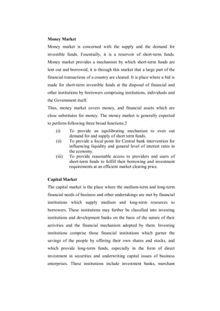 Money Market
Money market is concerned with the supply and the demand for
investible funds. Essentially, it is a reservoir of short-term funds.
Money market provides a mechanism by which short-term funds are
lent out and borrowed; it is through this market that a large part of the
financial transactions of a country are cleared. It is place where a bid is
made for short-term investible funds at the disposal of financial and
other institutions by borrowers comprising institutions, individuals and
the Government itself.
Thus, money market covers money, and financial assets which are
close substitutes for money. The money market is generally expected
to perform following three broad functions:2
    (i)     To provide an equilibrating mechanism to even out
            demand for and supply of short term funds.
    (ii)    To provide a focal point for Central bank intervention for
            influencing liquidity and general level of interest rates in
            the economy.
    (iii)   To provide reasonable access to providers and users of
            short-term funds to fulfill their borrowing and investment
            requirements at an efficient market clearing price.

Capital Market
The capital market is the place where the medium-term and long-term
financial needs of business and other undertakings are met by financial
institutions which supply medium and long-term resources to
borrowers. These institutions may further be classified into investing
institutions and development banks on the basis of the nature of their
activities and the financial mechanism adopted by them. Investing
institutions comprise those financial institutions which garner the
savings of the people by offering their own shares and stocks, and
which provide long-term funds, especially in the form of direct
investment in securities and underwriting capital issues of business
enterprises. These institutions include investment banks, merchant
 