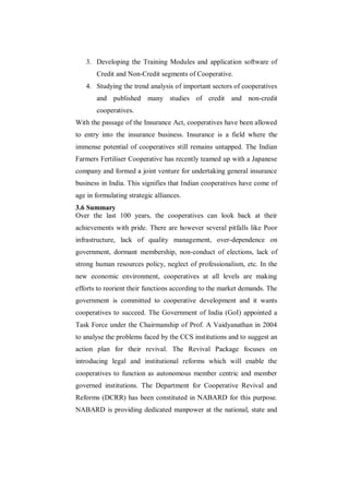 3. Developing the Training Modules and application software of
       Credit and Non-Credit segments of Cooperative.
   4. Studying the trend analysis of important sectors of cooperatives
       and published many studies of credit and non-credit
       cooperatives.
With the passage of the Insurance Act, cooperatives have been allowed
to entry into the insurance business. Insurance is a field where the
immense potential of cooperatives still remains untapped. The Indian
Farmers Fertiliser Cooperative has recently teamed up with a Japanese
company and formed a joint venture for undertaking general insurance
business in India. This signifies that Indian cooperatives have come of
age in formulating strategic alliances.
3.6 Summary
Over the last 100 years, the cooperatives can look back at their
achievements with pride. There are however several pitfalls like Poor
infrastructure, lack of quality management, over-dependence on
government, dormant membership, non-conduct of elections, lack of
strong human resources policy, neglect of professionalism, etc. In the
new economic environment, cooperatives at all levels are making
efforts to reorient their functions according to the market demands. The
government is committed to cooperative development and it wants
cooperatives to succeed. The Government of India (GoI) appointed a
Task Force under the Chairmanship of Prof. A Vaidyanathan in 2004
to analyse the problems faced by the CCS institutions and to suggest an
action plan for their revival. The Revival Package focuses on
introducing legal and institutional reforms which will enable the
cooperatives to function as autonomous member centric and member
governed institutions. The Department for Cooperative Revival and
Reforms (DCRR) has been constituted in NABARD for this purpose.
NABARD is providing dedicated manpower at the national, state and
 