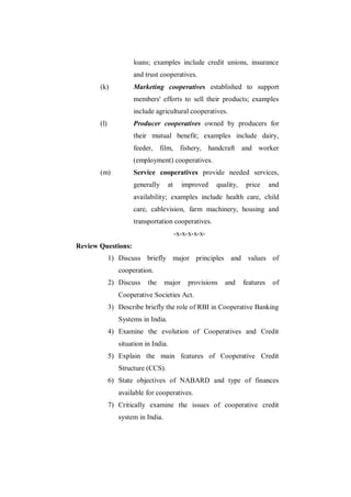 loans; examples include credit unions, insurance
                     and trust cooperatives.
       (k)           Marketing cooperatives established to support
                     members' efforts to sell their products; examples
                     include agricultural cooperatives.
       (l)           Producer cooperatives owned by producers for
                     their mutual benefit; examples include dairy,
                     feeder, film, fishery, handcraft and worker
                     (employment) cooperatives.
       (m)           Service cooperatives provide needed services,
                     generally      at     improved    quality,    price     and
                     availability; examples include health care, child
                     care, cablevision, farm machinery, housing and
                     transportation cooperatives.
                                         -x-x-x-x-x-
Review Questions:
             1) Discuss briefly major principles and values of
                cooperation.
             2) Discuss    the     major     provisions   and     features    of
                Cooperative Societies Act.
             3) Describe briefly the role of RBI in Cooperative Banking
                Systems in India.
             4) Examine the evolution of Cooperatives and Credit
                situation in India.
             5) Explain the main features of Cooperative Credit
                Structure (CCS).
             6) State objectives of NABARD and type of finances
                available for cooperatives.
             7) Critically examine the issues of cooperative credit
                system in India.
 