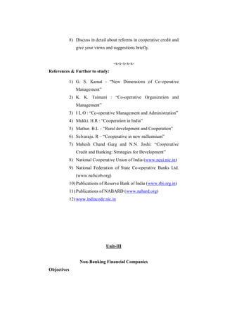 8) Discuss in detail about reforms in cooperative credit and
             give your views and suggestions briefly.


                                  -x-x-x-x-x-
References & Further to study:

          1) G. S. Kamat : “New Dimensions of Co-operative
             Management”
          2) K. K. Taimani : “Co-operative Organization and
             Management”
          3) I L O : “Co-operative Management and Administration”
          4) Mukki. H.R : “Cooperation in India”
          5) Mathur. B.L – “Rural development and Cooperation”
          6) Selvaraju. R – “Cooperative in new millennium”
          7) Mahesh Chand Garg and N.N. Joshi: “Cooperative
             Credit and Banking: Strategies for Development”
          8) National Cooperative Union of India (www.ncui.nic.in)
          9) National Federation of State Co-operative Banks Ltd.
             (www.nafscob.org)
          10) Publications of Reserve Bank of India (www.rbi.org.in)
          11) Publications of NABARD (www.nabard.org)
          12) www.indiacode.nic.in




                              Unit-III


               Non-Banking Financial Companies
Objectives
 