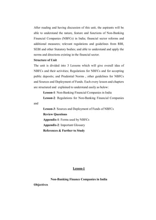 After reading and having discussion of this unit, the aspirants will be
able to understand the nature, feature and functions of Non-Banking
Financial Companies (NBFCs) in India; financial sector reforms and
additional measures; relevant regulations and guidelines from RBI,
SEBI and other Statutory bodies; and able to understand and apply the
norms and directions existing in the financial sector.
Structure of Unit
The unit is divided into 3 Lessons which will give overall idea of
NBFCs and their activities; Regulations for NBFCs and for accepting
public deposits; and Prudential Norms , other guidelines for NBFCs
and Sources and Deployment of Funds. Each every lesson and chapters
are structured and explained to understand easily as below:
       Lesson-1: Non-Banking Financial Companies in India
       Lesson-2: Regulations for Non-Banking Financial Companies
and
       Lesson-3: Sources and Deployment of Funds of NBFCs
       Review Questions
       Appendix-1: Forms used by NBFCs
       Appendix-2: Important Glossary
       References & Further to Study




                                Lesson-1


             Non-Banking Finance Companies in India
Objectives
 