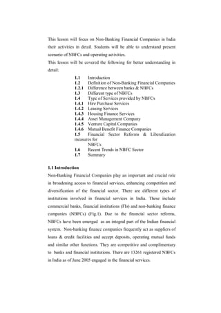 This lesson will focus on Non-Banking Financial Companies in India
their activities in detail. Students will be able to understand present
scenario of NBFCs and operating activities.
This lesson will be covered the following for better understanding in
detail:
               1.1   Introduction
               1.2   Definition of Non-Banking Financial Companies
               1.2.1 Difference between banks & NBFCs
               1.3   Different type of NBFCs
               1.4   Type of Services provided by NBFCs
               1.4.1 Hire Purchase Services
               1.4.2 Leasing Services
               1.4.3 Housing Finance Services
               1.4.4 Asset Management Company
               1.4.5 Venture Capital Companies
               1.4.6 Mutual Benefit Finance Companies
               1.5   Financial Sector Reforms & Liberalization
               measures for
                     NBFCs
               1.6   Recent Trends in NBFC Sector
               1.7   Summary

1.1 Introduction
Non-Banking Financial Companies play an important and crucial role
in broadening access to financial services, enhancing competition and
diversification of the financial sector. There are different types of
institutions involved in financial services in India. These include
commercial banks, financial institutions (FIs) and non-banking finance
companies (NBFCs) (Fig.1). Due to the financial sector reforms,
NBFCs have been emerged as an integral part of the Indian financial
system. Non-banking finance companies frequently act as suppliers of
loans & credit facilities and accept deposits, operating mutual funds
and similar other functions. They are competitive and complimentary
to banks and financial institutions. There are 13261 registered NBFCs
in India as of June 2005 engaged in the financial services.
 