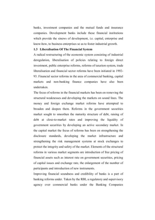 banks, investment companies and the mutual funds and insurance
companies. Development banks include those financial institutions
which provide the sinews of development, i.e. capital, enterprise and
know-how, to business enterprises so as to foster industrial growth.
1.3 Liberalisation Of The Financial System
A radical restructuring of the economic system consisting of industrial
deregulation, liberalisation of policies relating to foreign direct
investment, public enterprise reforms, reforms of taxation system, trade
liberalisation and financial sector reforms have been initiated in 1992-
93. Financial sector reforms in the area of commercial banking, capital
markets and non-banking finance companies have also been
undertaken.
The focus of reforms in the financial markets has been on removing the
structural weaknesses and developing the markets on sound lines. The
money and foreign exchange market reforms have attempted to
broaden and deepen them. Reforms in the government securities
market sought to smoothen the maturity structure of debt, raising of
debt at close-to-market rates and improving the liquidity of
government securities by developing an active secondary market. In
the capital market the focus of reforms has been on strengthening the
disclosure standards, developing the market infrastructure and
strengthening the risk management systems at stock exchanges to
protect the integrity and safety of the market. Elements of the structural
reforms in various market segments are introduction of free pricing of
financial assets such as interest rate on government securities, pricing
of capital issues and exchange rate, the enlargement of the number of
participants and introduction of new instruments.
Improving financial soundness and credibility of banks is a part of
banking reforms under. Taken by the RBI, a regulatory and supervisory
agency over commercial banks under the Banking Companies
 