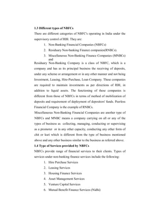 1.3 Different types of NBFCs
There are different categories of NBFC's operating in India under the
supervisory control of RBI. They are:
       1. Non-Banking Financial Companies (NBFCs)
       2. Residuary Non-banking Finance companies(RNBCs).
       3. Miscellaneous Non-Banking Finance Companies (MNBCs)
          and
Residuary Non-Banking Company is a class of NBFC, which is a
company and has as its principal business the receiving of deposits,
under any scheme or arrangement or in any other manner and not being
Investment, Leasing, Hire-Purchase, Loan Company. These companies
are required to maintain investments as per directions of RBI, in
addition to liquid assets. The functioning of these companies is
different from those of NBFCs in terms of method of mobilization of
deposits and requirement of deployment of depositors' funds. Peerless
Financial Company is the example of RNBCs.
Miscellaneous Non-Banking Financial Companies are another type of
NBFCs and MNBC means a company carrying on all or any of the
types of business as collecting, managing, conducting or supervising
as a promoter or in any other capacity, conducting any other form of
chit or kuri which is different from the type of business mentioned
above and any other business similar to the business as referred above.
1.4 Type of Services provided by NBFCs
NBFCs provide range of financial services to their clients. Types of
services under non-banking finance services include the following:
       1. Hire Purchase Services
       2. Leasing Services
       3. Housing Finance Services
       4. Asset Management Services
       5. Venture Capital Services
       6. Mutual Benefit Finance Services (Nidhi)
 