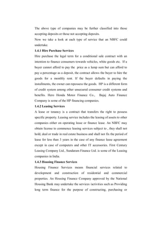 The above type of companies may be further classified into those
accepting deposits or those not accepting deposits.
Now we take a look at each type of service that an NBFC could
undertake.
1.4.1 Hire Purchase Services
Hire purchase the legal term for a conditional sale contract with an
intention to finance consumers towards vehicles, white goods etc. If a
buyer cannot afford to pay the price as a lump sum but can afford to
pay a percentage as a deposit, the contract allows the buyer to hire the
goods for a monthly rent. If the buyer defaults in paying the
installments, the owner can repossess the goods. HP is a different form
of credit system among other unsecured consumer credit systems and
benefits. Hero Honda Motor Finance Co.,             Bajaj Auto Finance
Company is some of the HP financing companies.
1.4.2 Leasing Services
A lease or tenancy is a contract that transfers the right to possess
specific property. Leasing service includes the leasing of assets to other
companies either on operating lease or finance lease. An NBFC may
obtain license to commence leasing services subject to , they shall not
hold, deal or trade in real estate business and shall not fix the period of
lease for less than 3 years in the case of any finance lease agreement
except in case of computers and other IT accessories. First Century
Leasing Company Ltd., Sundaram Finance Ltd. is some of the Leasing
companies in India.
1.4.3 Housing Finance Services
Housing Finance Services means financial services related to
development     and construction of residential and commercial
properties. An Housing Finance Company approved by the National
Housing Bank may undertake the services /activities such as Providing
long term finance for the purpose of constructing, purchasing or
 
