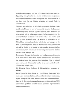 created because they are very cost efficient and very easy to invest in.
By pooling money together in a mutual fund, investors can purchase
stocks or bonds with much lower trading costs than if they tried to do it
on their own. But the biggest advantage to mutual funds is
diversification.
There are two main types of such funds, open-ended fund and close-
ended mutual funds. In case of open-ended fund, the fund manager
continuously allows investors to join or leave the fund. The fund is set
up as a trust, with an independent trustee, who keeps custody over the
assets of the trust. Each share of the trust is called a Unit and the fund
itself is called a Mutual Fund. The portfolio of investments of the
Mutual Fund is normally evaluated daily by the fund manager on the
basis of prevailing market prices of the securities in the portfolio and
this will be divided by the number of units issued to determine the Net
Asset Value (NAV) per unit. An investor can join or leave the fund on
the basis of the NAV per unit.
In contrast, a close-end fund is similar to a listed company with respect
to its share capital. These shares are not redeemable and are traded in
the stock exchange like any other listed securities. Value of units of
close-end funds is determined by market forces and is available at 20-
30% discount to their NAV.
1.5 Financial Sector Reforms & Liberalization measures for
NBFCs
During the period from 1992-93 to 1995-96 Indian Government took
many steps to reform the financial sector like liberalized bank norms,
higher ceiling on term loans, allowed to set their own interest rates,
freed to fix their own foreign exchange open position subject of RBI
approval and guidelines issued to ensure qualitative improvement in
their customer service.
 