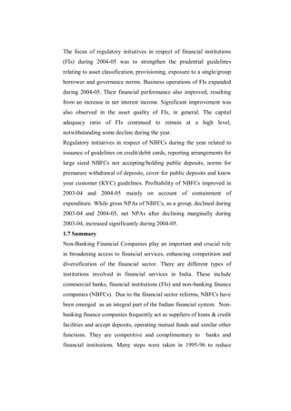 The focus of regulatory initiatives in respect of financial institutions
(FIs) during 2004-05 was to strengthen the prudential guidelines
relating to asset classification, provisioning, exposure to a single/group
borrower and governance norms. Business operations of FIs expanded
during 2004-05. Their financial performance also improved, resulting
from an increase in net interest income. Significant improvement was
also observed in the asset quality of FIs, in general. The capital
adequacy ratio of FIs continued to remain at a high level,
notwithstanding some decline during the year.
Regulatory initiatives in respect of NBFCs during the year related to
issuance of guidelines on credit/debit cards, reporting arrangements for
large sized NBFCs not accepting/holding public deposits, norms for
premature withdrawal of deposits, cover for public deposits and know
your customer (KYC) guidelines. Profitability of NBFCs improved in
2003-04 and 2004-05 mainly on account of containment of
expenditure. While gross NPAs of NBFCs, as a group, declined during
2003-04 and 2004-05, net NPAs after declining marginally during
2003-04, increased significantly during 2004-05.
1.7 Summary
Non-Banking Financial Companies play an important and crucial role
in broadening access to financial services, enhancing competition and
diversification of the financial sector. There are different types of
institutions involved in financial services in India. These include
commercial banks, financial institutions (FIs) and non-banking finance
companies (NBFCs). Due to the financial sector reforms, NBFCs have
been emerged as an integral part of the Indian financial system. Non-
banking finance companies frequently act as suppliers of loans & credit
facilities and accept deposits, operating mutual funds and similar other
functions. They are competitive and complimentary to          banks and
financial institutions. Many steps were taken in 1995-96 to reduce
 