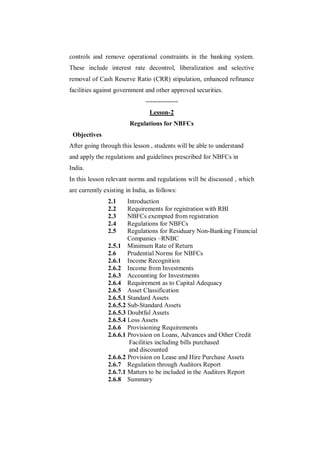 controls and remove operational constraints in the banking system.
These include interest rate decontrol, liberalization and selective
removal of Cash Reserve Ratio (CRR) stipulation, enhanced refinance
facilities against government and other approved securities.
                               ---------------
                                Lesson-2
                        Regulations for NBFCs
 Objectives
After going through this lesson , students will be able to understand
and apply the regulations and guidelines prescribed for NBFCs in
India.
In this lesson relevant norms and regulations will be discussed , which
are currently existing in India, as follows:
               2.1     Introduction
               2.2     Requirements for registration with RBI
               2.3     NBFCs exempted from registration
               2.4     Regulations for NBFCs
               2.5     Regulations for Residuary Non-Banking Financial
                       Companies –RNBC
               2.5.1 Minimum Rate of Return
               2.6     Prudential Norms for NBFCs
               2.6.1 Income Recognition
               2.6.2 Income from Investments
               2.6.3 Accounting for Investments
               2.6.4 Requirement as to Capital Adequacy
               2.6.5 Asset Classification
               2.6.5.1 Standard Assets
               2.6.5.2 Sub-Standard Assets
               2.6.5.3 Doubtful Assets
               2.6.5.4 Loss Assets
               2.6.6 Provisioning Requirements
               2.6.6.1 Provision on Loans, Advances and Other Credit
                        Facilities including bills purchased
                        and discounted
               2.6.6.2 Provision on Lease and Hire Purchase Assets
               2.6.7 Regulation through Auditors Report
               2.6.7.1 Matters to be included in the Auditors Report
               2.6.8 Summary
 