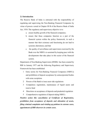 2.1 Introduction
The Reserve Bank of India is entrusted with the responsibility of
regulating and supervising the Non-Banking Financial Companies by
virtue of powers vested in Chapter III B of the Reserve Bank of India
Act, 1934. The regulatory and supervisory objective is to:
       a. ensure healthy growth of the financial companies;
       b. ensure that these companies function as a part of the
            financial system within the policy framework, in such a
            manner that their existence and functioning do not lead to
            systemic aberrations; and that
       c.   the quality of surveillance and supervision exercised by the
            Bank over the NBFCs is sustained by keeping pace with the
            developments that take place in this sector of the financial
            system.
Department of Non-Banking Supervision (DNBS) has been created by
RBI in January 1977 and the following Regulatory and Supervisory
Framework has been established:
   1   Entry norms for Non-Banking Financial Companies (NBFCs)
       and prohibition of deposit acceptance by unincorporated bodies
       with some exceptions
   2    Powers of the Bank to issue asset side regulations
   3    Compulsory registration, maintenance of liquid assets and
       reserve fund
   4    Directions on acceptance of deposits and prudential regulation
   5    Comprehensive regulation of deposit taking NBFCs
Punitive action like cancellation of Certificate of Registration,
prohibition from acceptance of deposits and alienation of assets,
filing criminal complaints and winding up petitions in extreme cases,
appointment of RBI observers in certain cases.
 
