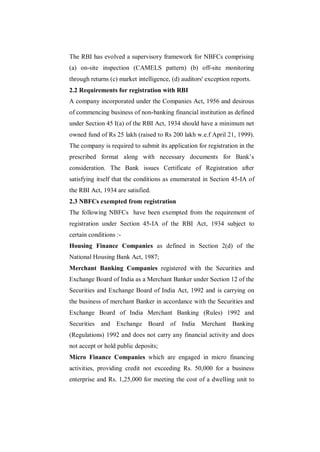 The RBI has evolved a supervisory framework for NBFCs comprising
(a) on-site inspection (CAMELS pattern) (b) off-site monitoring
through returns (c) market intelligence, (d) auditors' exception reports.
2.2 Requirements for registration with RBI
A company incorporated under the Companies Act, 1956 and desirous
of commencing business of non-banking financial institution as defined
under Section 45 I(a) of the RBI Act, 1934 should have a minimum net
owned fund of Rs 25 lakh (raised to Rs 200 lakh w.e.f April 21, 1999).
The company is required to submit its application for registration in the
prescribed format along with necessary documents for Bank‟s
consideration. The Bank issues Certificate of Registration after
satisfying itself that the conditions as enumerated in Section 45-IA of
the RBI Act, 1934 are satisfied.
2.3 NBFCs exempted from registration
The following NBFCs have been exempted from the requirement of
registration under Section 45-IA of the RBI Act, 1934 subject to
certain conditions :-
Housing Finance Companies as defined in Section 2(d) of the
National Housing Bank Act, 1987;
Merchant Banking Companies registered with the Securities and
Exchange Board of India as a Merchant Banker under Section 12 of the
Securities and Exchange Board of India Act, 1992 and is carrying on
the business of merchant Banker in accordance with the Securities and
Exchange Board of India Merchant Banking (Rules) 1992 and
Securities and Exchange Board of India Merchant                  Banking
(Regulations) 1992 and does not carry any financial activity and does
not accept or hold public deposits;
Micro Finance Companies which are engaged in micro financing
activities, providing credit not exceeding Rs. 50,000 for a business
enterprise and Rs. 1,25,000 for meeting the cost of a dwelling unit to
 