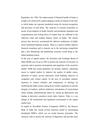 Regulation Act 1949. The improvement of financial health of banks is
sought to be achieved by capital adequacy norms in relation to the risks
to which banks are exposed, prudential norms for income recognition
and provision of bad debts. The removal of external constraints in
norms of pre-emption of funds, benefits and prudential regulation and
recapitalisation and writing down of capital base are reflected in the
relatively clean and healthy balance sheets of banks. The reform
process has, however, accentuated the inherent weaknesses of public
sector dominated banking systems. There is a need to further improve
financial soundness and to measure up to the increasing competition
that a fast liberalising and globalising economy would bring to the
Indian banking system.
In the area of capital market, the Securities and Exchange Board of
India (SEBI) was set up in 1992 to protect the interests of investors in
securities and to promote development and regulation of the securities
market. SEBI has issued guidelines for primary markets, stipulating
access to capital market to improve the quality of public issues,
allotment of shares, private placement, book building, takeover of
companies and venture capital. In the area of secondary markets,
measures to control volatility and transparency in dealings by
modifying the badla system, laying down insider regulations to protect
integrity of markets, uniform settlement, introduction of screen-based
online trading, dematerialising shares by setting up depositories and
trading in derivative securities (stock index futures). There is a sea
change in the institutional and regulatory environment in the capital
market area.
In regard to Non-Bank Finance Companies (NBFCs), the Reserve
Bank of India has issued several measures aimed at encouraging
disciplined NBFCs which run on sound business principles. The
measures seek to protect the interests of depositors and provide more
 