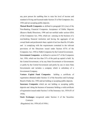 any poor person for enabling him to raise his level of income and
standard of living and licensed under Section 25 of the Companies Act,
1956 and not accepting public deposits.
Mutual Benefit Companies as defined in paragraph 2(1) (ixa) of the
Non-Banking Financial Companies Acceptance of Public Deposits
(Reserve Bank) Directions, 1998 and not notified under section 620A
of the Companies Act, 1956, which are carrying on the business of a
non-banking financial institution and having the aggregate of net
owned funds and preferential share capital of not less than Rs.10 Lakhs
and   is complying with the requirements contained in the relevant
provisions of the Directions issued under Section 637A of the
Companies Act, 1956 to Nidhi Companies by the Central Government.
Government Companies as defined in section 617 of the Companies
Act, 1956, which not less than 51% of the paid up capital is held by
the Central Government, or by any State Government or Governments
or partly by the Central Government and partly by one or more State
Governments and includes a company which is subsidiary of a
Government Company.
Venture Capital Fund Companies               holding a certificate of
registration obtained under Section 12 of the Securities and Exchange
Board of India Act, 1992 and not holding or accepting public deposits.
Insurance Companies which are not holding or accepting public
deposits and doing the business of insurance, holding a valid certificate
of registration issued under Section 3 of the Insurance Act, 1938 (IV of
1938);
Stock Exchanges recognized under Section 4 of the Securities
         Contracts
(Regulation) Act, 1956 (42 of 1956) ;
 