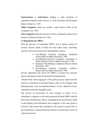 Stock-brokers or Sub-brokers holding a valid certificate of
registration obtained under Section 12 of the Securities and Exchange
Board of India Act, 1992.
Nidhi Companies which are notified         under Section 620A of the
Companies Act, 1956;
Chit Companies doing the business of chits, as defined in clause (b) of
Section 2 of the Chit Funds Act, 1982.
2.4 Regulations for NBFCs
With the purview of controlling NBFCs and to protect interest of
investor, Reserve Bank of India has been taken many controlling
measures and issued many norms and guidelines such as:
                 Non-Banking Financial Companies Prudential
                  Norms (Reserve Bank) Directions, 1998
               Non-Banking Financial Companies Acceptance of
                  Public Deposits (Reserve Bank) Directions, 1998
               Residuary Non-Banking Companies (Reserve Bank)
                  Directions, 1987
               Non-Banking Financial Companies Auditor‟s
                  Report (Reserve Bank) Directions, 1998
All the regulations and norms for NBFCs to protect the investors
interest and based on their Owned and Net Owned funds.
„Owned Fund‟ means aggregate of the paid-up equity capital and free
reserves as disclosed in the latest balance sheet of the company after
deducting there from accumulated balance of loss, deferred revenue
expenditure and other intangible assets.
The amount of investments of such company in shares of its
subsidiaries, companies in the same group and all other NBFCs and the
book value of debentures, bonds, outstanding loans and advances made
to and deposits with subsidiaries and companies in the same group is
arrived at. The amount thus calculated, to the extent it exceeds 10% of
the owned fund, is reduced from the amount of owned fund to arrive at
„Net Owned Fund‟.
 