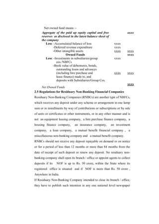 Net owned fund means :-
      Aggregate of the paid up equity capital and free                   xxxx
      reserves as disclosed in the latest balance sheet of
      the company
         Less: -Accumulated balance of loss                    xxxx
              -Deferred revenue expenditure                    xxxx
              -Other intangible assets                         xxxx      xxxx
                         Owned Funds                                     xxxx
         Less: -Investments in subsidiaries/group              xxxx
                 cos./NBFCs
              -Book value of debentures, bonds,
                 outstanding loans and advances
                 (including hire purchase and                  xxxx      xxxx
                 lease finance) made to, and
                 deposits with Subsidiaries/Group Cos.
                                                                         xxxx
     Net Owned Funds
2.5 Regulations for Residuary Non-Banking Financial Companies
Residuary Non-Banking Companies (RNBCs) are another type of NBFCs,
which receives any deposit under any scheme or arrangement in one lump
sum or in installments by way of contributions or subscriptions or by sale
of units or certificates or other instruments, or in any other manner and is
not an equipment leasing company, a hire purchase finance company, a
housing finance company,        an insurance company,        an investment
company, a loan company, a mutual benefit financial company , a
miscellaneous non-banking company and a mutual benefit company.
RNBCs should not receive any deposit repayable on demand or on notice
or for a period of less than 12 months or more than 84 months from the
date of receipt of such deposit or renew any deposit. No residuary non-
banking company shall open its branch / office or appoint agents to collect
deposits if its   NOF is up to Rs. 50 crore, within the State where its
registered office is situated and if NOF is more than Rs. 50 crore ,
Anywhere in India.
If Residuary Non-Banking Company intended to close its branch / office,
they have to publish such intention in any one national level newspaper
 
