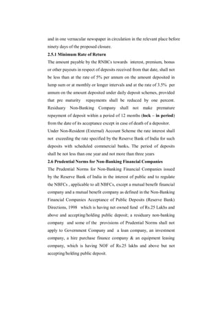 and in one vernacular newspaper in circulation in the relevant place before
ninety days of the proposed closure.
2.5.1 Minimum Rate of Return
The amount payable by the RNBCs towards interest, premium, bonus
or other payouts in respect of deposits received from that date, shall not
be less than at the rate of 5% per annum on the amount deposited in
lump sum or at monthly or longer intervals and at the rate of 3.5% per
annum on the amount deposited under daily deposit schemes, provided
that pre maturity     repayments shall be reduced by one percent.
Residuary Non-Banking Company shall not                make premature
repayment of deposit within a period of 12 months (lock – in period)
from the date of its acceptance except in case of death of a depositor.
Under Non-Resident (External) Account Scheme the rate interest shall
not exceeding the rate specified by the Reserve Bank of India for such
deposits with scheduled commercial banks. The period of deposits
shall be not less than one year and not more than three years
2.6 Prudential Norms for Non-Banking Financial Companies
The Prudential Norms for Non-Banking Financial Companies issued
by the Reserve Bank of India in the interest of public and to regulate
the NBFCs , applicable to all NBFCs, except a mutual benefit financial
company and a mutual benefit company as defined in the Non-Banking
Financial Companies Acceptance of Public Deposits (Reserve Bank)
Directions, 1998 which is having net owned fund of Rs.25 Lakhs and
above and accepting/holding public deposit; a residuary non-banking
company and some of the provisions of Prudential Norms shall not
apply to Government Company and a loan company, an investment
company, a hire purchase finance company & an equipment leasing
company, which is having NOF of Rs.25 lakhs and above but not
accepting/holding public deposit.
 