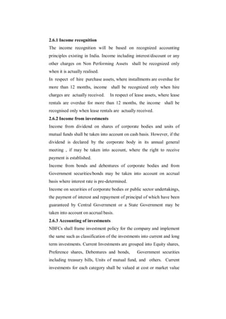 2.6.1 Income recognition
The income recognition will be based on recognized accounting
principles existing in India. Income including interest/discount or any
other charges on Non Performing Assets shall be recognized only
when it is actually realised.
In respect of hire purchase assets, where installments are overdue for
more than 12 months, income shall be recognized only when hire
charges are actually received.    In respect of lease assets, where lease
rentals are overdue for more than 12 months, the income shall be
recognised only when lease rentals are actually received.
2.6.2 Income from investments
Income from dividend on shares of corporate bodies and units of
mutual funds shall be taken into account on cash basis. However, if the
dividend is declared by the corporate body in its annual general
meeting , if may be taken into account, where the right to receive
payment is established.
Income from bonds and debentures of corporate bodies and from
Government securities/bonds may be taken into account on accrual
basis where interest rate is pre-determined.
Income on securities of corporate bodies or public sector undertakings,
the payment of interest and repayment of principal of which have been
guaranteed by Central Government or a State Government may be
taken into account on accrual basis.
2.6.3 Accounting of investments
NBFCs shall frame investment policy for the company and implement
the same such as classification of the investments into current and long
term investments. Current Investments are grouped into Equity shares,
Preference shares, Debentures and bonds,         Government securities
including treasury bills, Units of mutual fund, and others. Current
investments for each category shall be valued at cost or market value
 