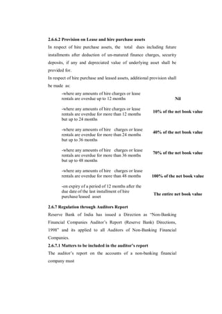 2.6.6.2 Provision on Lease and hire purchase assets
In respect of hire purchase assets, the total dues including future
installments after deduction of un-matured finance charges, security
deposits, if any and depreciated value of underlying asset shall be
provided for.
In respect of hire purchase and leased assets, additional provision shall
be made as:
       -where any amounts of hire charges or lease
       rentals are overdue up to 12 months                              Nil

       -where any amounts of hire charges or lease
                                                           10% of the net book value
       rentals are overdue for more than 12 months
       but up to 24 months

       -where any amounts of hire charges or lease
                                                           40% of the net book value
       rentals are overdue for more than 24 months
       but up to 36 months

       -where any amounts of hire charges or lease
                                                           70% of the net book value
       rentals are overdue for more than 36 months
       but up to 48 months

       -where any amounts of hire charges or lease
       rentals are overdue for more than 48 months         100% of the net book value

       -on expiry of a period of 12 months after the
       due date of the last installment of hire
                                                            The entire net book value
       purchase/leased asset

2.6.7 Regulation through Auditors Report
Reserve Bank of India has issued a Direction as “Non-Banking
Financial Companies Auditor‟s Report (Reserve Bank) Directions,
1998” and its applied to all Auditors of Non-Banking Financial
Companies.
2.6.7.1 Matters to be included in the auditor’s report
The auditor‟s report on the accounts of a non-banking financial
company must
 