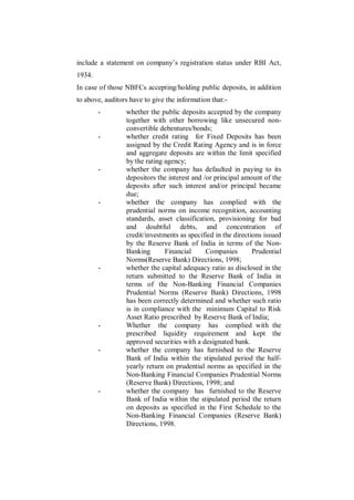 include a statement on company‟s registration status under RBI Act,
1934.
In case of those NBFCs accepting/holding public deposits, in addition
to above, auditors have to give the information that:-
        -        whether the public deposits accepted by the company
                 together with other borrowing like unsecured non-
                 convertible debentures/bonds;
        -        whether credit rating for Fixed Deposits has been
                 assigned by the Credit Rating Agency and is in force
                 and aggregate deposits are within the limit specified
                 by the rating agency;
        -        whether the company has defaulted in paying to its
                 depositors the interest and /or principal amount of the
                 deposits after such interest and/or principal became
                 due;
        -        whether the company has complied with the
                 prudential norms on income recognition, accounting
                 standards, asset classification, provisioning for bad
                 and doubtful debts, and concentration of
                 credit/investments as specified in the directions issued
                 by the Reserve Bank of India in terms of the Non-
                 Banking       Financial      Companies        Prudential
                 Norms(Reserve Bank) Directions, 1998;
        -        whether the capital adequacy ratio as disclosed in the
                 return submitted to the Reserve Bank of India in
                 terms of the Non-Banking Financial Companies
                 Prudential Norms (Reserve Bank) Directions, 1998
                 has been correctly determined and whether such ratio
                 is in compliance with the minimum Capital to Risk
                 Asset Ratio prescribed by Reserve Bank of India;
        -        Whether the company has complied with the
                 prescribed liquidity requirement and kept the
                 approved securities with a designated bank.
        -        whether the company has furnished to the Reserve
                 Bank of India within the stipulated period the half-
                 yearly return on prudential norms as specified in the
                 Non-Banking Financial Companies Prudential Norms
                 (Reserve Bank) Directions, 1998; and
        -        whether the company has furnished to the Reserve
                 Bank of India within the stipulated period the return
                 on deposits as specified in the First Schedule to the
                 Non-Banking Financial Companies (Reserve Bank)
                 Directions, 1998.
 