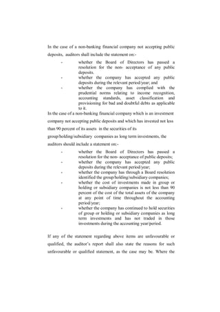 In the case of a non-banking financial company not accepting public
deposits, auditors shall include the statement on:-
        -         whether the Board of Directors has passed a
                  resolution for the non- acceptance of any public
                  deposits.
        -         whether the company has accepted any public
                  deposits during the relevant period/year; and
        -         whether the company has complied with the
                  prudential norms relating to income recognition,
                  accounting standards, asset classification and
                  provisioning for bad and doubtful debts as applicable
                  to it.
In the case of a non-banking financial company which is an investment
company not accepting public deposits and which has invested not less
than 90 percent of its assets in the securities of its
group/holding/subsidiary companies as long term investments, the
auditors should include a statement on:-
        -         whether the Board of Directors has passed a
                  resolution for the non- acceptance of public deposits;
        -         whether the company has accepted any public
                  deposits during the relevant period/year;
        -         whether the company has through a Board resolution
                  identified the group/holding/subsidiary companies;
        -         whether the cost of investments made in group or
                  holding or subsidiary companies is not less than 90
                  percent of the cost of the total assets of the company
                  at any point of time throughout the accounting
                  period/year;
        -         whether the company has continued to hold securities
                  of group or holding or subsidiary companies as long
                  term investments and has not traded in those
                  investments during the accounting year/period.

If any of the statement regarding above items are unfavourable or
qualified, the auditor‟s report shall also state the reasons for such
unfavourable or qualified statement, as the case may be. Where the
 